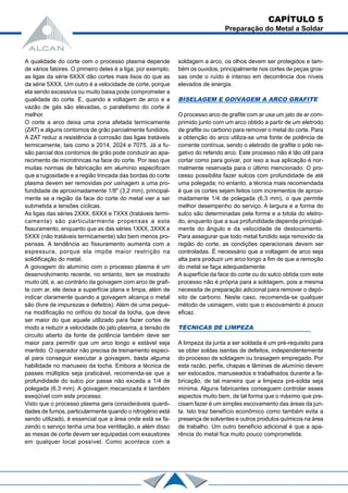 CAPÍTULO 5
Preparação do Metal a Soldar
A qualidade do corte com o processo plasma depende
de vários fatores. O primeiro deles é a liga; por exemplo,
as ligas da série 6XXX dão cortes mais lisos do que as
da série 5XXX. Um outro é a velocidade de corte, porque
ela sendo excessiva ou muito baixa pode comprometer a
qualidade do corte. E, quando a voltagem de arco e a
vazão de gás são elevadas, o paralelismo do corte é
melhor.
O corte a arco deixa uma zona afetada termicamente
(ZAT) e alguns contornos de grão parcialmente fundidos.
A ZAT reduz a resistência à corrosão das ligas tratáveis
termicamente, tais como a 2014, 2024 e 7075. Já a fu-
são parcial dos contornos de grão pode conduzir ao apa-
recimento de microtrincas na face do corte. Por isso que
muitas normas de fabricação em alumínio especificam
que a rugosidade e a região trincada das bordas do corte
plasma devem ser removidas por usinagem a uma pro-
fundidade de aproximadamente 1/8" (3,2 mm), principal-
mente se a região da face do corte do metal vier a ser
submetida a tensões cíclicas.
As ligas das séries 2XXX, 6XXX e 7XXX (tratáveis termi-
camente) são particularmente propensas a este
fissuramento, enquanto que as das séries 1XXX, 3XXX e
5XXX (não tratáveis termicamente) são bem menos pro-
pensas. A tendência ao fissuramento aumenta com a
espessura, porque ela impõe maior restrição na
solidificação do metal.
A goivagem do alumínio com o processo plasma é um
desenvolvimento recente, no entanto, tem se mostrado
muito útil, e, ao contrário da goivagem com arco de grafi-
te com ar, ele deixa a superfície plana e limpa, além de
indicar claramente quando a goivagem alcança o metal
são (livre de impurezas e defeitos). Além de uma peque-
na modificação no orifício do bocal da tocha, que deve
ser maior do que aquele utilizado para fazer cortes de
modo a reduzir a velocidade do jato plasma, a tensão de
circuito aberto da fonte de potência também deve ser
maior para permitir que um arco longo e estável seja
mantido. O operador não precisa de treinamento especi-
al para conseguir executar a goivagem, basta alguma
habilidade no manuseio da tocha. Embora a técnica de
passes múltiplos seja praticável, recomenda-se que a
profundidade do sulco por passe não exceda a 1/4 de
polegada (6,3 mm). A goivagem mecanizada é também
exeqüível com este processo.
Visto que o processo plasma gera consideráveis quanti-
dades de fumos, particularmente quando o nitrogênio está
sendo utilizado, é essencial que a área onde está se fa-
zendo o serviço tenha uma boa ventilação, e além disso
as mesas de corte devem ser equipadas com exaustores
em qualquer local possível. Como acontece com a
soldagem a arco, os olhos devem ser protegidos e tam-
bém os ouvidos, principalmente nos cortes de peças gros-
sas onde o ruído é intenso em decorrência dos níveis
elevados de energia.
BISELAGEM E GOlVAGEM A ARCO GRAFITE
O processo arco de grafite com ar usa um jato de ar com-
primido junto com um arco obtido a partir de um eletrodo
de grafite ou carbono para remover o metal do corte. Para
a obtenção do arco utiliza-se uma fonte de potência de
corrente contínua, sendo o eletrodo de grafite o pólo ne-
gativo do referido arco. Este processo não é tão útil para
cortar como para goivar, por isso a sua aplicação é nor-
malmente reservada para o último mencionado. O pro-
cesso possibilita fazer sulcos com profundidade de até
uma polegada; no entanto, a técnica mais recomendada
é que os cortes sejam feitos com incrementos de aproxi-
madamente 1/4 de polegada (6,3 mm), o que permite
melhor desempenho do serviço. A largura e a forma do
sulco são determinadas pela forma e a bitola do eletro-
do, enquanto que a sua profundidade depende principal-
mente do ângulo e da velocidade de deslocamento.
Para assegurar que todo metal fundido seja removido da
região do corte, as condições operacionais devem ser
controladas. É necessário que a voltagem de arco seja
alta para produzir um arco longo a fim de que a remoção
do metal se faça adequadamente.
A superfície da face do corte ou do sulco obtida com este
processo não é própria para a soldagem, pois a mesma
necessita de preparação adicional para remover o depó-
sito de carbono. Neste caso, recomenda-se qualquer
método de usinagem, visto que o escovamento é pouco
eficaz.
TÉCNICAS DE LIMPEZA
A limpeza da junta a ser soldada é um pré-requisito para
se obter soldas isentas de defeitos, independentemente
do processo de soldagem ou brasagem empregado. Por
esta razão, perfis, chapas e lâminas de alumínio devem
ser estocados, manuseados e trabalhados durante a fa-
bricação, de tal maneira que a limpeza pré-solda seja
mínima. Alguns fabricantes conseguem controlar esses
aspectos muito bem, de tal forma que o máximo que pre-
cisam fazer é um simples escovamento das áreas da jun-
ta. Isto traz benefício econômico como também evita a
presença de solventes e outros produtos químicos na área
de trabalho. Um outro benefício adicional é que a apa-
rência do metal fica muito pouco comprometida.
 