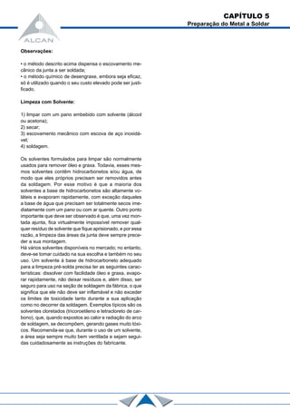 Observações:
• o método descrito acima dispensa o escovamento me-
cânico da junta a ser soldada;
• o método químico de desengraxe, embora seja eficaz,
só é utilizado quando o seu custo elevado pode ser justi-
ficado.
Limpeza com Solvente:
1) limpar com um pano embebido com solvente (álcool
ou acetona);
2) secar;
3) escovamento mecânico com escova de aço inoxidá-
vel;
4) soldagem.
Os solventes formulados para limpar são normalmente
usados para remover óleo e graxa. Todavia, esses mes-
mos solventes contêm hidrocarbonetos e/ou água, de
modo que eles próprios precisam ser removidos antes
da soldagem. Por esse motivo é que a maioria dos
solventes a base de hidrocarbonetos são altamente vo-
láteis e evaporam rapidamente, com exceção daqueles
a base de água que precisam ser totalmente secos ime-
diatamente com um pano ou com ar quente. Outro ponto
importante que deve ser observado é que, uma vez mon-
tada ajunta, fica virtualmente impossível remover qual-
quer resíduo de solvente que fique aprisionado, e por essa
razão, a limpeza das áreas da junta deve sempre prece-
der a sua montagem.
Há vários solventes disponíveis no mercado; no entanto,
deve-se tomar cuidado na sua escolha e também no seu
uso. Um solvente à base de hidrocarboneto adequado
para a limpeza pré-solda precisa ter as seguintes carac-
terísticas: dissolver com facilidade óleo e graxa, evapo-
rar rapidamente, não deixar resíduos e, além disso, ser
seguro para uso na seção de soldagem da fábrica, o que
significa que ele não deve ser inflamável e não exceder
os limites de toxicidade tanto durante a sua aplicação
como no decorrer da soldagem. Exemplos típicos são os
solventes cloretados (tricoroetileno e tetracloreto de car-
bono), que, quando expostos ao calor e radiação do arco
de soldagem, se decompõem, gerando gases muito tóxi-
cos. Recomenda-se que, durante o uso de um solvente,
a área seja sempre muito bem ventilada e sejam segui-
das cuidadosamente as instruções do fabricante.
CAPÍTULO 5
Preparação do Metal a Soldar
 