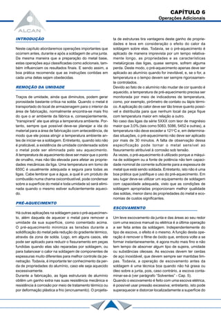 CAPÍTULO 6
Operações Adicionais
INTRODUÇÃO
Neste capítulo abordaremos operações importantes que
ocorrem antes, durante e após a soldagem de uma junta.
Da mesma maneira que a preparação do metal base,
estas operações aqui classificadas como adicionais, tam-
bém influenciam os resultados finais. E sendo assim, a
boa prática recomenda que as instruções contidas em
cada uma delas sejam obedecidas.
REMOÇÃO DA UMIDADE
Traços de umidade, ainda que diminutos, podem gerar
porosidade bastante crítica na solda. Quando o metal é
transportado do local de armazenagem para o interior da
área de fabricação, normalmente encontra-se mais frio
do que o ar ambiente da fábrica e, conseqüentemente,
“transpirará” ate que atinja a temperatura ambiente. Por-
tanto, sempre que possível deve-se planejar a ida do
material para a área de fabricação com antecedência, de
modo que ele possa atingir a temperatura ambiente an-
tes de iniciar-se a soldagem. Entretanto, quando isto não
é praticável, a existência de umidade condensada sobre
o metal pode ser eliminada pelo seu aquecimento.
A temperatura de aquecimento deve ser maior que o ponto
de orvalho, mas não tão elevada para afetar as proprie-
dades mecânicas da liga. Uma temperatura em tomo de
650C é usualmente adequada e segura para todas as
ligas. Cabe lembrar que a água, a qual é um produto de
combustão numa chama oxicombustível, pode condensar
sobre a superfície do metal e toda umidade só será elimi-
nada quando o mesmo estiver suficientemente aqueci-
do.
PRÉ-AQUECIMENTO
Há outras aplicações na soldagem para o pré-aquecimen-
to, além daquela de aquecer o metal para remover a
umidade da sua superfície, como comentado acima.
O pré-aquecimento minimiza as tensões durante a
solidificação do metal pela redução do gradiente térmico,
através da zona de solda. Logo, em alguns casos, ele
pode ser aplicado para reduzir o fissuramento em peças
fundidas quando elas são reparadas por soldagem, ou
para balancear o calor na soldagem de componentes de
espessuras muito diferentes para melhor controle da pe-
netração. Todavia, é importante ter conhecimento da per-
da de propriedades do alumínio, caso ele seja aquecido
excessivamente.
Durante a fabricação, as ligas estruturais de alumínio
obtêm um ganho extra nas suas resistência mecânica e
resistência à corrosão por meio de tratamento térmico ou
por deformação plástica a frio (encruamento). O projetis-
ta de estruturas tira vantagens deste ganho de proprie-
dades e leva em consideração o efeito do calor da
soldagem sobre elas. Todavia, se o pré-aquecimento é
aplicado de maneira imprevista por um tempo relativa-
mente longo, as propriedades e as características
metalúrgicas das ligas, quase sempre, sofrem alguma
perda. Deste modo, o pré-aquecimento apenas deve ser
aplicado ao alumínio quando for inevitável, e, se o for, a
temperatura e o tempo devem ser sempre rigorosamen-
te controlados.
Devido ao fato de o alumínio não mudar de cor quando é
aquecido, a temperatura de pré-aquecimento precisa ser
monitorada por meio de indicadores de temperatura,
como, por exemplo, pirômetro de contato ou lápis térmi-
co. A aplicação do calor deve ser tão breve quanto possí-
vel e distribuída para que nenhum local da peça fique
com temperatura maior em relação a outro.
No caso das ligas da série 5XXX com teor de magnésio
maior que 3,0% (tais como 5083, 5086, 5452 e outras), a
temperatura não deve exceder a 121o
C e, em determina-
das situações, o pré-aquecimento não deve ser aplicado
por mais de 30 minutos. A falta de observação dessa
especificação pode tornar o metal sensível ao
fissuramento atribuível à corrosão sob tensão.
Às vezes, o pré-aquecimento é utilizado porque a máqui-
na de soldagem ou a fonte de potência não tem capaci-
dade nominal de corrente suficiente para a espessura de
metal que está sendo soldada. Entretanto, isto não é uma
boa prática que justifique o uso do pré-aquecimento. Em
seu lugar deve-se utilizar um equipamento de soldagem
com capacidade adequada, visto que as condições de
soldagem apropriadas proporcionam melhor qualidade
das soldas, menor dano às propriedades do metal e eco-
nomias de custos significantes.
ESCOVAMENTO
Um leve escovamento da junta e das áreas ao seu redor
com uma escova manual ou elétrica é a última operação
a ser feita antes da soldagem. Independentemente do
tipo de escova, o efeito é o mesmo. A função desta ope-
ração é remover o filme de óxido que, embora volte a se
formar instantaneamente, é agora muito mais fino e não
tem tempo de absorver algum tipo de sujeira, umidade
ou substâncias oleosas. As escovas devem ter cerdas
de aço inoxidável, que devem sempre ser mantidas lim-
pas. Todavia, a operação de escovamento antes da
soldagem é uma técnica boa quando não há graxa ou
óleo sobre a junta, pois, caso contrário, a escova conta-
minar-se-á (ver parágrafo “Solventes” - Cap. 5).
Quando o escovamento é feito com uma escova elétrica,
é possível usar pressão excessiva; entretanto, isto pode
superaquecer e distorcer localizadamente a superfície do
 