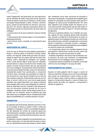 metal. Exagerando, isto pode fazer com que haja forma-
ção de rebarbas de metal, onde pode ocorrer aprisiona-
mento de sujeira e óxido sob as mesmas, e ainda causar
porosidade desnecessária à solda. Portanto, recomen-
da-se, quando do escovamento em alumínio, usar pres-
são leve. Em resumo, algumas precauções devem ser
observadas quando do escovamento da junta antes da
soldagem:
• a escova deve ser de aço inoxidável e sempre mantida
limpa;
• o escovamento deve sempre seguir e nunca preceder o
desengorduramento;
• para remover óxido, a pressão no escovamento deve
ser leve.
MONTAGEM DA JUNTA
Uma vez que as bordas da junta estejam preparadas e
limpas, o próximo passo é montá-las e fixá-las rapida-
mente e, em seguida, soldar antes que haja uma oportu-
nidade de algum tipo de sujeira reformar-se sobre elas.
Todavia, caso a operação de soldagem, por qualquer
motivo, ainda demore algum tempo para ser realizada,
recomendamos a seguir uma técnica bem simples para
manter as áreas da junta limpas até que seja possível
dar início à soldagem. É praticamente impossível relimpar
uma junta que já esteja montada, porque os solventes ou
desoxidantes podem ficar aprisionados e unicamente
contribuir para a formação de porosidade na solda em
vez de preveni-la. Caso ajunta montada corra o risco de
ficar exposta a agentes contaminantes antes de ser sol-
dada, é comum cobri-la com uma tira de papel grosso
(exemplo: tipo papel betumado) com largura suficiente
para proteger pelo menos duas polegadas do metal dis-
tante de cada lado da junta. O papel e a fita adesiva de-
vem ser removidos somente quando for ter início a
soldagem. Qualquer resíduo da fita adesiva pode ser re-
movido com um solvente, porém é preferível que seja
feito depois que a soldagem estiver completa para evitar
alguma possibilidade de o solvente penetrar na junta.
GABARITOS
Os gabaritos são ferramentas utilizadas para fixar e man-
ter na posição as áreas ou partes a serem unidas por
soldagem ou brasagem. O tipo e a quantidade de gabari-
tos vão depender do número de conjuntos iguais que
serão fabricados e também o quanto eles são fundamen-
tais para manter o controle dimensional preciso dos con-
juntos soldados.
Os gabaritos, quando projetados convenientemente, pro-
piciam meios para um manuseio fácil da peça e permi-
tem um alinhamento preciso das bordas a serem solda-
das, resultando numa maior economia de produção e
menor grau de distorção. Um gabarito bem projetado para
atender as operações de alta produção pode permitir a
soldagem de várias juntas simultaneamente. Por outro
lado, gabaritos mais simples podem ser apenas um re-
curso para prender componentes até que eles sejam fi-
xos por pontos de solda. A Figura 6.1 fornece exemplos
de gabaritos.
Visto que os gabaritos diferem com o trabalho em ques-
tão, apenas os seus requisitos gerais serão discutidos
aqui. Quando o problema for fissuramento na solda, os
gabaritos devem ser projetados levando em conta a fixa-
ção correta da junta, e também considerando o movimento
devido à expansão e contração durante a soldagem.
Vários aspectos importantes dos gabaritos para soldagem
em alumínio devem ser conhecidos:
• os componentes devem ser mantidos bastante firmes
para garantir o alinhamento correto da junta, porém não
tão rígidos que causem fissuramento na solda;
• materiais magnéticos não devem ficar localizados mui-
to próximos da junta, pois interferem na estabilidade
direcional do arco de soldagem (sopro magnético);
• os gabaritos devem possibilitar ao soldador uma ampla
visão do arco de soldagem e da poça de solda.
PONTEAMENTO DA JUNTA
Quando um dado gabarito não for seguro, o ponto de
solda normalmente utilizado como uma forma de fixação
para manter os componentes a serem unidos na posi-
ção. Em alguns casos, pode-se utilizar um gabarito para
segurar o componente enquanto o mesmo é fixado com
alguns pontos de solda. Em seguida, o componente é
retirado do gabarito e,
CAPÍTULO 6
Operações Adicionais
 