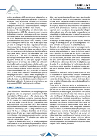 embora a soldagem MIG com corrente pulsante tem se
mostrado superior para muitas aplicações e, portanto, a
soldagem TIG (CA) está se tornando pouco comum.
O processo TIG (CC) é destinado principalmente a
soldagem automatizada e apresenta algumas vantagens
exclusivas que serão abordadas mais adiante.
O processo TIG não é tão eficaz em determinados tipos
de juntas quanto o MIG. Ele não penetra com a mesma
facilidade em chanfros estreitos ou em ângulo, de modo
que nas soldas de filete apresenta dificuldade em pene-
trar na raiz.As velocidades de soldagem mais usuais com
o TIG são menores do que com o MIG. Portanto, o último
possui vantagens indubitáveis para muitas aplicações.
Um arco de soldagem TIG ideal é aquele que fornece a
máxima quantidade de calor ao metal base e a mínima
ao eletrodo. Além disso, através da sua ação de limpeza
deve promover a remoção do óxido de alumínio na frente
da poça de solda. Cada um dos três modos menciona-
dos acima (CA, CCEN e CCEP) carece de um ou mais
desses requerimentos em dado nível. O arco (CCEN) di-
rige cerca de 80% do seu calor para a poça de solda,
proporcionando a formação de cordões de solda com
penetração relativamente elevada e estreita, porém a sua
ação de limpeza é precária. Por outro lado, o arco (CCEP)
produz excelente ação de limpeza, enquanto que 20%
do seu calor dirige-se para a poça de solda e o restante
(80%), que vai para o eletrodo, é removido pela água de
refrigeração da tocha, e dessa forma desperdiçado. Ao
contrário do anterior, as soldas são largas e pouco pene-
tradas. E, neste caso, devido ao aquecimento excessivo
do eletrodo, o diâmetro do mesmo deve ser maior do que
no processo (CCEN), e efetivamente resfriado.
O ARCO TIG (CA)
Como mencionado anteriormente, um arco protegido com
gás produz calor nas proporções aproximadas de 80%
no anodo (+) e 20% no catodo (-). No entanto, o arco TIG
(CA) reverte a polaridade na mesma freqüência da rede
(60 Hz), ou seja, ora o eletrodo é negativo, ora é positivo,
e, por essa razão, o calor é dividido igualmente entre o
eletrodo (50%) e a poça de solda (50%). Esta reversão
de polaridade, teoricamente, é uma combinação dos dois
processos anteriores (CCEN e CCEP), conferindo ao pro-
cesso TIG (CA) as vantagens de ambos, isto é, limpeza
e penetração. O calor que vai para o eletrodo precisa ser
removido para evitar o seu superaquecimento; é por isso
que a maioria das tochas TIG utilizadas para soldar alu-
mínio são refrigeradas a água.
O aspecto de alterância do arco (120 vezes por segundo
com fontes de 60 Hz) acarreta um problema de estabili-
dade de arco. O tungstênio, especialmente quando fun-
dido, é um bom emissor de elétrons, mas o alumínio não
o é. Devido a isto, o arco se extingue entre a metade dos
ciclos e, assim, precisa ser reaberto instantaneamente; o
que é relativamente fácil quando da técnica com o eletro-
do negativo, mas é muito difícil na técnica com o eletrodo
positivo. Sob circunstâncias normais, este problema é
superado com o uso de uma descarga de alta voltagem
adicionada ao arco, a fim de ajudar na sua abertura e
estabilidade, onde tal operação ioniza suficientemente o
gás de proteção, permitindo que o arco prossiga com um
atraso mínimo.
A descarga de alta voltagem provém de uma fonte de
energia de alta freqüência, que é um componente exis-
tente em todas as máquinas de solda TIG atuais.
Contudo, sob condições anormais, tal como a permanên-
cia do arco em dado local por tempo bastante longo para
remover totalmente todos os traços de óxido da superfí-
cie do alumínio, é possível que em alguns ciclos com o
eletrodo positivo não somente ocorra um atraso na aber-
tura do arco como, às vezes, pode falhar inteiramente.
Isto torna o arco tão instável que ele chega a não aceitar
com facilidade a deposição do metal de adição na poça
de solda. E, se a instabilidade for muito severa, também
haverá uma perda apreciável de ação de limpeza, por-
que ela só acontece durante o semiciclo com o eletrodo
positivo.
Denomina-se retificação parcial quando ocorre um atra-
so na abertura do arco durante o semiciclo com eletrodo
positivo, e haverá alguma perda da ação de limpeza. Se
o arco não abre durante toda a metade deste ciclo, deno-
mina-se a isto retificação total, e a perda da ação de lim-
peza será maior.
Como visto, a diferença entre a emissividade do
tungstênio e a do alumínio acarreta instabilidade do arco,
que por sua vez atua, em um dado nível, como um retifi-
cador no circuito de soldagem, ocasionando um fluxo de
corrente maior durante um dos meio-ciclos do que no
outro (ver Figura 7.2). Isto produz uma componente de
corrente contínua no circuito secundário do transforma-
dor, que tende a saturar magneticamente o seu núcleo,
permitindo o surgimento de altos níveis de corrente pri-
mária pouco comuns no transformador, o que pode su-
peraquecê-lo e danificá-lo. Para corrigir este problema,
ouso de baterias acumuladoras de 6 Volts (urna para cada
75 ampères de corrente de soldagem) no circuito de
soldagem, como mostra a Figura 7.3, era comum em
máquinas antigas para bloquear o fluxo de corrente con-
tínua. Já as máquinas atuais utilizam vários
condensadores de bloqueio no lugar de baterias para
evitar a componente de corrente contínua de uma forma
simples e mais livre de problemas.
CAPÍTULO 7
Soldagem TIG
 