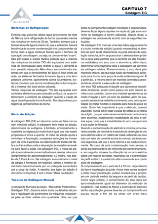 CAPÍTULO 7
Soldagem TIG
Sistemas de Refrigeração
Embora seja possível utilizar água proveniente da rede
da fábrica para refrigeração da tocha, a pressão precisa
ser reduzida em tomo de 30 psi. Também, sempre que a
temperatura da água é menor do que a ambiente, haverá
tendência de ocorrer condensação nos componentes da
tocha caso a água continue fluindo após o término da
operação de soldagem, ou seja, os componentes “suam”.
São por essas e outras razões práticas que a maioria
das máquinas de soldas TIG são equipadas com siste-
mas de recirculação para resfriar a água e alimentá-la
com pressão adequada. Além disso, ao contrário dos sis-
temas em que o fornecimento de água é feito direto da
rede, os sistemas fechados fornecem água a uma tem-
peratura uniforme, ligeiramente acima da ambiente, evi-
tando com isso que ocorra condensação na tocha quan-
do a mesma não está sendo utilizada.
Várias máquinas de soldagem TIG são equipadas com
controles eletrônicos para pressão ou fluxo, os quais in-
terrompem a corrente de soldagem quando a vazão de
água de refrigeração é insuficiente. Tais dispositivos pro-
tegem os componentes da tocha.
Metal de Adição
A soldagem TIG (CA) em alumínio pode ser feita com ou
sem metal de adição. A soldagem sem metal de adição,
denominada de autógena, é limitada, principalmente a
materiais de espessura muito fina e ligas que não sejam
propensas a trinca a quente. O metal de adição ajuda a
minimizar a fissuração, compensa variações na monta-
gem da junta e participa na elaboração de soldas de file-
te e outras soldas onde a deposição de metal é necessá-
ria para fazer a solda. Na soldagem TIG, o metal de adi-
ção é normalmente comercializado em varetas retas com
comprimento de aproximadamente 1,0 metro, nas bito-
las de 1,6 a 6,4 mm. Na soldagem automatizada o metal
de adição é fornecido em bobinas, sendo o mesmo ali-
mentado mecanicamente por um cabeçote aumentador
até a poça de fusão. A escolha das ligas de adição é
discutido no Capítulo 4 sob o título “Metal de Adição”.
Técnica de Soldagem Manual
o serviço de Manuais da Alcan, “Manual de Parâmetros -
Soldagem TIG”, discorre sobre todos os detalhes de jun-
tas e regulagem de parâmetros de máquinas necessári-
os para se fazer soldas com qualidade. Uma vez que
todos os componentes estejam montados e posicionados,
deve-se fazer alguns ajustes na vazão do gás e na cor-
rente de soldagem a serem utilizadas. Depois disso, a
soldagem se processa de acordo com as seguintes ins-
truções.
Na soldagem TIG manual, uma das mãos segura a tocha
e a outra vareta de adição (quando necessário). A aber-
tura do arco se dá diretamente na junta através da osci-
lação da tocha, a fim de posicionar o eletrodo bem próxi-
mo à peça para permitir que a corrente de alta freqüên-
cia estabeleça um arco com o alumínio e, além disso,
determinar uma trajetória para a passagem da corrente
de soldagem efetiva. Posteriormente, o arco deve per-
manecer imóvel, até que haja fusão de metal base sufici-
ente para formar uma poça de solda estável e regular. E
a partir daí, a mesma deve ser mantida com estas carac-
terísticas durante a execução da soldagem.
Um arco TIG adequado é aquele que apresenta estabili-
dade direcional, assim como possui um som próprio si-
milar a um zumbido. Já um arco instável apresenta-se de
modo irregular e com um som de estalido, além do que,
quando se adiciona metal de enchimento, uma certa quan-
tidade de metal fundido é expelida para fora da poça de
solda. Outro fato importante é que o eletrodo, quando
aquecido, nunca deve tocar a poça de solda ou a vareta
de adição, porque instantaneamente ficará contaminado
com alumínio, ocasionando instabilidade do arco e sol-
das sujas, visto que a instabilidade do arco compromete
a sua ação de limpeza.
Quando a contaminação do eletrodo é mínima, uma ma-
neira simples de removê-la é através da obtenção de um
arco elétrico sobre um retalho de metal, utilizando-se para
isso um valor de corrente acima do normal, durante pou-
cos segundos, até que o arco retorne a ser estável nova-
mente. No caso de uma contaminação mais severa, a
ponta do eletrodo deve ser removida por esmerilhamento,
e, em seguida, através da obtenção de um arco elétrico
sobre um recorte de metal, reconstitui-se a extremidade
de perfil esférico e o eletrodo está novamente em condi-
ções de soldagem.
O comprimento do arco varia de 3 a 10 mm, dependendo
do tipo e localização da junta. Arcos mais curtos ajudam
a obter maior penetração, evitam mordeduras e propici-
am um controle melhor da largura e do perfil do cordão.
Como regra prática, o comprimento do arco deve ser
aproximadamente igual ao diâmetro do eletrodo de
tungstênio. Nas soldas de filetes a extensão do eletrodo
dentro da proteção gasosa deve ter um comprimento um
pouco maior a fim de se obter um arco mais
 