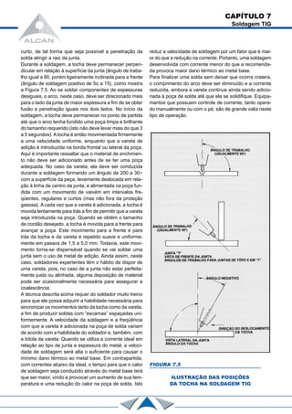 CAPÍTULO 7
Soldagem TIG
curto, de tal forma que seja possível a penetração da
solda atingir a raiz da junta.
Durante a soldagem, a tocha deve permanecer perpen-
dicular em relação à superfície da junta (ângulo de traba-
lho igual a 90, porém ligeiramente inclinada para a frente
(ângulo de soldagem positivo de 5o a 15), como mostra
a Figura 7.5. Ao se soldar componentes de espessuras
desiguais, o arco, neste caso, deve ser direcionado mais
para o lado da junta de maior espessura a fim de se obter
fusão e penetração iguais nos dois lados. No início da
soldagem, a tocha deve permanecer no ponto de partida
até que o arco tenha fundido uma poça limpa e brilhante
do tamanho requerido (isto não deve levar mais do que 3
a 5 segundos). A tocha é então movimentada firmemente
a uma velocidade uniforme, enquanto que a vareta de
adição é introduzida na borda frontal ou lateral da poça.
Aqui é importante ressaltar que o material de enchimen-
to não deve ser adicionado antes de se ter uma poça
adequada. No caso da vareta, ela deve ser conduzida
durante a soldagem formando um ângulo de 200 a 30~
com a superfície da peça, levemente deslocada em rela-
ção à linha de centro da junta, e alimentada na poça fun-
dida com um movimento de vaivém em intervalos fre-
qüentes, regulares e curtos (mas não fora da proteção
gasosa). A cada vez que a vareta é adicionada, a tocha é
movida lentamente para trás a fim de permitir que a vareta
seja introduzida na poça. Quando se obtém o tamanho
de cordão desejado, a tocha é movida para a frente para
avançar a poça. Este movimento para a frente e para
trás da tocha e da vareta é repetido suave e uniforme-
mente em passos de 1,5 a 5,0 mm. Todavia, este movi-
mento torna-se dispensável quando se vai soldar uma
junta sem o uso de metal de adição. Ainda assim, neste
caso, soldadores experientes têm o hábito de dispor de
uma vareta, pois, no caso de a junta não estar perfeita-
mente justa ou alinhada, alguma deposição de material
pode ser ocasionalmente necessária para assegurar a
coalescência.
A técnica descrita acima requer do soldador muito treino
para que ele possa adquirir a habilidade necessária para
sincronizar os movimentos tanto da tocha como da vareta,
a fim de produzir soldas com “escamas” espaçadas uni-
formemente. A velocidade da soldagem e a freqüência
com que a vareta é adicionada na poça de solda variam
de acordo com a habilidade do soldador e, também, com
a bitola da vareta. Quando se utiliza a corrente ideal em
relação ao tipo de junta e espessura do metal, a veloci-
dade de soldagem será alta o suficiente para causar o
mínimo dano térmico ao metal base. Em contrapartida,
com correntes abaixo da ideal, o tempo para que o calor
de soldagem seja conduzido através do metal base terá
que ser maior, vindo a provocar um aumento de sua tem-
peratura e uma redução do calor na poça de solda. Isto
reduz a velocidade de soldagem por um fator que é mai-
or do que a redução na corrente. Portanto, uma soldagem
desenvolvida com corrente menor do que a recomenda-
da provoca maior dano térmico ao metal base.
Para finalizar uma solda sem deixar que ocorra cratera,
o comprimento do arco deve ser diminuído e a corrente
reduzida, embora a vareta continue ainda sendo adicio-
nada à poça de solda até que ela se solidifique. Equipa-
mentos que possuem controle de corrente, tanto opera-
do manualmente ou com o pé, são de grande valia neste
tipo de operação.
FIGURA 7.5
ILUSTRAÇÃO DAS POSIÇÕES
DA TOCHA NA SOLDAGEM TIG
 