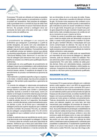 O processo TIG pode ser utilizado em todas as posições
de soldagem, porém ajustes no procedimento e na técni-
ca podem ser necessários. Nas posições de soldagem,
onde a gravidade torna o controle da poça de solda mais
difícil, níveis de correntes um pouco mais baixos são pre-
feríveis. Na posição vertical a soldagem deve ser
conduzida de baixo para cima para evitar que o metal
escorra antes de solidificar-se.
Procedimentos de Soldagem
O procedimento de soldagem é um conjunto de
parâmetros que asseguram a penetração e o perfil do
cordão desejados, de acordo com uma velocidade de
soldagem factível, sem causar defeitos ou exigir que o
soldador seja por demais habilidoso. O procedimento para
ser qualificado precisa ser testado e provar que atende
os requisitos especificados. A norma ANSI/AWS D1.2-83
(“Structural Welding Code -Aluminum”) é uma das nor-
mas de soldagem para estruturas mais usual, a qual es-
pecifica os ensaios e os critérios para qualificação de pro-
cedimentos.
A elaboração de uma qualificação de procedimento de
soldagem requer que se estabeleça o valor praticável para
cada parâmetro de soldagem e a máxima variação per-
missível desses valores. A seqüência de etapas no de-
senvolvimento do proceso normalmente se aproxima da
seguinte:
• Normalmente o projetista especifica a liga e a espessu-
ra do metal, o metal de adição, tipo de junta e posição de
soldagem. Ele também pode especificar a geometria da
junta.
• A corrente de soldagem é relacionada principalmente
com a espessura do metal, visto que o arco precisa ter
energia térmica suficiente para conferir a penetração
requerida. Quando a corrente é muito baixa, ocorre um
retardo na formação do tamanho ideal da poça de fusão
em condições de receber o metal de adição. Normalmen-
te, a poça, de fusão para estar em condições de receber
o metal de adição, leva de 3 a 5 segundos. Na situação
inversa, corrente alta demais, pode eventualmente aque-
cer demais a junta, de tal forma que a velocidade de
soldagem precisa ser superior àquela em que o soldador
se sente à vontade. No processo TIG (CA), as velocida-
des de soldagem compreendidas entre 15 e 25 cm/min
são aquelas em que o soldador comum se sente mais à
vontade.
A bitola do eletrodo deve ser escolhida de acordo com o
nível decorrente a ser empregado na soldagem.ATabela
7.1 fornece a faixa de corrente usual para cada bitola de
eletrodo. Verifica-se que a faixa para cada bitola é bem
ampla e também que há uma considerável sobreposição
das faixas. A bitola do eletrodo e o nível de corrente afe-
tam as dimensões do arco e da poça de solda. Essas,
por sua vez, influenciam a escolha do diâmetro do bocal
de gás. Os bocais muito pequenos não conferem a pro-
teção de gás necessária, exceto quando a velocidade do
gás é elevada ao ponto de causar turbulência e introdu-
zir ar no gás inerte. Enquanto que um bocal muito gran-
de gera desperdício de gás e também impede que o sol-
dador tenha visão completa da poça e do cordão de sol-
da no momento em que o mesmo se forma.
• A bitola da vareta é escolhida para adequar a taxa na
qual o metal de adição pode ser alimentado na poça de
solda. A vareta muito grossa tende a interferir na prote-
ção de gás e também dificulta a manipulação sem que
ocorra contaminação do eletrodo. No caso de ela ser
muito pequena, haverá necessidade de uma movimen-
tação excessiva para adicionar a quantidade de metal de
adição suficiente a cada passada.
• O número de passes de solda pode ser especificado
por intermédio de uma norma de soldagem ou, alternati-
vamente, pode ser deixado a critério do soldador. Pas-
ses adicionais podem introduzir defeitos de solda desne-
cessariamente. Por outro lado, cordões de solda gran-
des demais, feitos com velocidades baixas, ocasionam
largas zonas termicamente afetadas e deformações ex-
cessivas. A sequência de deposição dos cordões de sol-
da pode ou não fazer parte do procedimento qualificado.
SOLDAGEM TIG (CC)
Características do Processo
O processo CC é quase sempre utilizado com o eletrodo
sendo o pólo negativo, isto é, com 80% do aquecimento
do arco se dirigindo para a junta e somente 20% para o
eletrodo. Embora se use muito ocasionalmente o proces-
so com eletrodo positivo para se tirar proveito da ação de
limpeza por ele proporcionada, as soldas resultantes são
largas e com pouca penetração, de modo que o eletrodo
precisa ser muito grosso e resfriado convenientemente.
Trata-se, obviamente, de um processo ineficiente. O pro-
cesso com eletrodo negativo, por outro lado, tem sido
mecanizado para soldagens de emendas de chapas fi-
nas para aplicações aeroespaciais e outros usos especí-
ficos. Sua profundidade de penetração e estabilidade de
arco produzem soldas de topo livre de defeitos e consis-
tentes. Isto tudo é possível porque, embora o arco não
promova a ação de limpeza como no caso com eletrodo
positivo, quando se utiliza o hélio como gás de proteção,
ele produz um arco mais quente e a película de óxido
sobre o metal base acaba se destacando o suficiente para
possibilitar a coalescência. O acabamento superficial das
soldas é um pouco mais escuro e não apresenta tanto
brilho como a solda TIG (CA), mas isso não chega a afe-
CAPÍTULO 7
Soldagem TIG
 