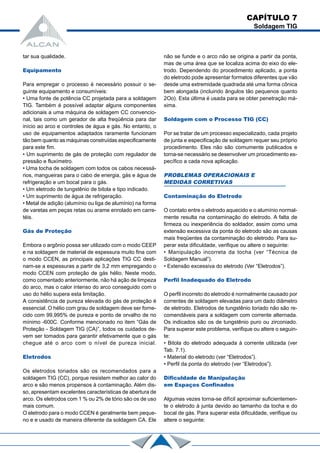 tar sua qualidade.
Equipamento
Para empregar o processo é necessário possuir o se-
guinte equipamento e consumíveis:
• Uma fonte de potência CC projetada para a soldagem
TIG. Também é possível adaptar alguns componentes
adicionais a uma máquina de soldagem CC convencio-
nal, tais como um gerador de alta freqüência para dar
início ao arco e controles de água e gás. No entanto, o
uso de equipamentos adaptados raramente funcionam
tão bem quanto as máquinas construídas especificamente
para este fim.
• Um suprimento de gás de proteção com regulador de
pressão e fluxímetro.
• Uma tocha de soldagem com todos os cabos necessá-
rios, mangueiras para o cabo de energia, gás e água de
refrigeração e um bocal para o gás.
• Um eletrodo de tungstênio de bitola e tipo indicado.
• Um suprimento de água de refrigeração.
• Metal de adição (alumínio ou liga de alumínio) na forma
de varetas em peças retas ou arame enrolado em carre-
téis.
Gás de Proteção
Embora o argônio possa ser utilizado com o modo CEEP
e na soldagem de material de espessura muito fina com
o modo CCEN, as principais aplicações TIG CC desti-
nam-se a espessuras a partir de 3,2 mm empregando o
modo CCEN com proteção de gás hélio. Neste modo,
como comentado anteriormente, não há ação de limpeza
do arco, mas o calor intenso do arco conseguido com o
uso do hélio supera esta limitação.
A consistência de pureza elevada do gás de proteção é
essencial. O hélio com grau de soldagem deve ser forne-
cido com 99,995% de pureza e ponto de orvalho de no
mínimo -600C. Conforme mencionado no item “Gás de
Proteção - Soldagem TIG (CA)”, todos os cuidados de-
vem ser tomados para garantir efetivamente que o gás
chegue até o arco com o nível de pureza inicial.
Eletrodos
Os eletrodos toriados são os recomendados para a
soldagem TIG (CC), porque resistem melhor ao calor do
arco e são menos propensos à contaminação. Além dis-
so, apresentam excelentes características de abertura de
arco. Os eletrodos com 1 % ou 2% de tório são os de uso
mais comum.
O eletrodo para o modo CCEN é geralmente bem peque-
no e e usado de maneira diferente da soldagem CA. Ele
não se funde e o arco não se origina a partir da ponta,
mas de uma área que se localiza acima do eixo do ele-
trodo. Dependendo do procedimento aplicado, a ponta
do eletrodo pode apresentar formatos diferentes que vão
desde uma extremidade quadrada até uma forma cônica
bem alongada (incluindo ângulos tão pequenos quanto
2Oo). Esta última é usada para se obter penetração má-
xima.
Soldagem com o Processo TIG (CC)
Por se tratar de um processo especializado, cada projeto
de junta e especificação de soldagem requer seu próprio
procedimento. Eles não são comumente publicados e
torna-se necessário se desenvolver um procedimento es-
pecífico a cada nova aplicação.
PROBLEMAS OPERACIONAIS E
MEDIDAS CORRETIVAS
Contaminação do Eletrodo
O contato entre o eletrodo aquecido e o alumínio normal-
mente resulta na contaminação do eletrodo. A falta de
firmeza ou inexperiência do soldador, assim como uma
extensão excessiva da ponta do eletrodo são as causas
mais freqüentes da contaminação do eletrodo. Para su-
perar esta dificuldade, verifique ou altere o seguinte:
• Manipulação incorreta da tocha (ver “Técnica de
Soldagem Manual”).
• Extensão excessiva do eletrodo (Ver “Eletrodos”).
Perfil Inadequado do Eletrodo
O perfil incorreto do eletrodo é normalmente causado por
correntes de soldagem elevadas para um dado diâmetro
de eletrodo. Eletrodos de tungstênio toriado não são re-
comendáveis para a soldagem com corrente alternada.
Os indicados são os de tungstênio puro ou zirconiado.
Para superar este problema, verifique ou altere o seguin-
te:
• Bitola do eletrodo adequada à corrente utilizada (ver
Tab. 7.1).
• Material do eletrodo (ver “Eletrodos”).
• Perfil da ponta do eletrodo (ver “Eletrodos”).
Dificuldade de Manipulação
em Espaços Confinados
Algumas vezes torna-se difícil aproximar suficientemen-
te o eletrodo à junta devido ao tamanho da tocha e do
bocal de gás. Para superar esta dificuldade, verifique ou
altere o seguinte:
CAPÍTULO 7
Soldagem TIG
 