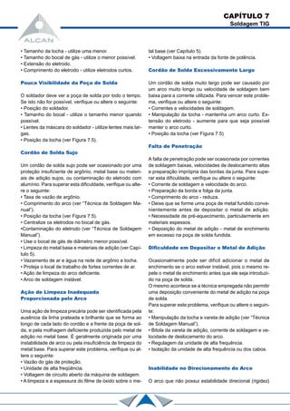 • Tamanho da tocha - utilize uma menor.
• Tamanho do bocal de gás - utilize o menor possível.
• Extensão do eletrodo.
• Comprimento do eletrodo - utilize eletrodos curtos.
Pouca Visibilidade da Poça de Solda
O soldador deve ver a poça de solda por todo o tempo.
Se isto não for possível, verifique ou altere o seguinte:
• Posição do soldador.
• Tamanho do bocal - utilize o tamanho menor quando
possível.
• Lentes da máscara do soldador - utilize lentes mais lar-
gas.
• Posição da tocha (ver Figura 7.5).
Cordão de Solda Sujo
Um cordão de solda sujo pode ser ocasionado por uma
proteção insuficiente de argônio, metal base ou materi-
ais de adição sujos, ou contaminação do eletrodo com
alumínio. Para superar esta dificuldade, verifique ou alte-
re o seguinte:
• Taxa de vazão de argônio.
• Comprimento do arco (ver “Técnica de Soldagem Ma-
nual”).
• Posição da tocha (ver Figura 7.5).
• Centralize os eletrodos no bocal de gás.
•Contaminação do eletrodo (ver “Técnica de Soldagem
Manual”).
• Use o bocal de gás de diâmetro menor possível.
• Limpeza do metal base e materiais de adição (ver Capí-
tulo 5).
• Vazamento de ar e água na rede de argônio e tocha.
• Proteja o local de trabalho de fortes correntes de ar.
• Ação de limpeza do arco deficiente.
• Arco de soldagem instável.
Ação de Limpeza Inadequada
Proporcionada pelo Arco
Uma ação de limpeza precária pode ser identificada pela
ausência da linha prateada e brilhante que se forma ao
longo de cada lado do cordão e a frente da poça de sol-
da, e pela molhagem deficiente produzida pelo metal de
adição no metal base. É geralmente originada por uma
instabilidade de arco ou pela insuficiência de limpeza do
metal base. Para superar este problema, verifique ou al-
tere o seguinte:
• Vazão do gás de proteção.
• Unidade de alta freqüência.
• Voltagem de circuito aberto da máquina de soldagem.
• A limpeza e a espessura do filme de óxido sobre o me-
CAPÍTULO 7
Soldagem TIG
tal base (ver Capítulo 5).
• Voltagem baixa na entrada da fonte de potência.
Cordão de Solda Excessivamente Largo
Um cordão de solda muito largo pode ser causado por
um arco muito longo ou velocidade de soldagem bem
baixa para a corrente utilizada. Para vencer este proble-
ma, verifique ou altere o seguinte:
• Correntes e velocidades de soldagem.
• Manipulação da tocha - mantenha um arco curto. Ex-
tensão do eletrodo - aumente para que seja possível
manter o arco curto.
• Posição da tocha (ver Figura 7.5)
Falta de Penetração
A falta de penetração pode ser ocasionada por correntes
de soldagem baixas, velocidades de deslocamento altas
e preparação imprópria das bordas da junta. Para supe-
rar esta dificuldade, verifique ou altere o seguinte:
• Corrente de soldagem e velocidade do arco.
• Preparação da borda e folga da junta.
• Comprimento do arco - reduza.
• Deixe que se forme uma poça de metal fundido conve-
nientemente antes de depositar o metal de adição.
• Necessidade de pré-aquecimento, particularmente em
materiais espessos.
• Deposição do metal de adição - metal de enchimento
em excesso na poça de solda fundida.
Dificuldade em Depositar o Metal de Adição
Ocasionalmente pode ser difícil adicionar o metal de
enchimento se o arco estiver instável, pois o mesmo re-
pele o metal de enchimento antes que ele seja introduzi-
do na poça de solda.
O mesmo acontece se a técnica empregada não permitir
uma deposição conveniente do metal de adição na poça
de solda.
Para superar este problema, verifique ou altere o seguin-
te:
• Manipulação da tocha e vareta de adição (ver “Técnica
de Soldagem Manual”).
• Bitola da vareta de adição, corrente de soldagem e ve-
locidade de deslocamento do arco.
• Regulagem da unidade de alta frequência.
• Isolação da unidade de alta frequência ou dos cabos.
Inabilidade no Direcionamento do Arco
O arco que não possui estabilidade direcional (rigidez)
 