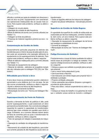 dificulta o controle por parte do soldador em direcionar o
calor do arco na junta. Equipamentos com característi-
cas operacionais inadequadas são as causas mais co-
muns. Para superar este problema, verifique ou altere o
seguinte:
• Voltagem do circuito aberto.
• Operação da unidade de alta frequência.
• Bitola do eletrodo de acordo com corrente utilizada (ver
Tabela 7.1).
• Voltagem na fonte de potência.
• Presença de material magnético próximo ao arco - re-
mova-o.
Contaminação do Cordão de Solda
Ocasionalmente partículas pequenas do eletrodo são
transferidas para o interior da poça de pela ação do arco.
Isto pode ser proveniente uma operação deficiente do
equipamento ou do superaquecimento do eletrodo. Para
superar este problema, verifique ou altere o seguinte:
• Bitola do eletrodo inadequada para a corrente utilizada
(ver Tabela 7.1).
• Operação do equipamento de soldagem.
• Material do eletrodo - eletrodos de tungstênio toriado
não são indicados para a soldagem TIG (CA) (ver “Ele-
trodos”).
Dificuldade para Iniciar o Arco
O arco deve iniciar-se prontamente quando o eletrodo é
aproximado a uma distância de 2 mm da peça. Se isto
não ocorrer prontamente, verifique ou altere o seguinte:
• Ajuste a abertura da faísca da alta freqüência.
• Aterramento conveniente da fábrica.
• Manipulação da tocha (ver ‘Técnica de Soldagem Ma-
nual”).
Superaquecimento da Fonte de Potência
Quando a demanda da fonte de potência é alta, pode
ocorrer superaquecimento, o qual ocasionará um dano
permanente ao transformador. Se a corrente de soldagem
requerida for superior à capacidade do transformador,
deve-se ligar duas unidades em paralelo para dividir a
carga. Entretanto, se a corrente utilizada estiver dentro
da faixa de correntes para as quais o transformador foi
projetado, verifique ou altere o seguinte:
• Fator de operação em relação à capacidade da máqui-
na.
• Operação do ventilador de refrigeração do transforma-
dor.
• Aterramento da unidade de alta freqüência, para evitar
que corrente parasita de alta freqüência cause dano ao
transformador.
• Todas as ligações elétricas da máquina de soldagem.
• Sujeira nas placas retificadoras - manutenção preventi-
va.
Superfície do Cordão de Solda Rugosa
A rugosidade da superfície do cordão de solda pode ser
ocasionada por técnica inadequada, corrente insuficien-
te, bem como, um arco instável. Para superar este pro-
blema verifique ou altere o seguinte:
• Operação do equipamento de soldagem de tal forma
que assegure a estabilidade do arco.
• Corrente de soldagem.
• Manipulação da tocha (ver “Técnica de Soldagem Ma-
nual”)
Fadiga Excessiva do Soldador
Freqüentemente a causa da baixa qualidade da solda e
baixas taxas de produção é a fadiga do soldador. Para
superar a fadiga excessiva do soldador, verifique ou alte-
re o seguinte:
• Coloque a peça a ser soldada na posição plana sempre
que possível.
• Use a menor tocha adequável à junta.
• Use luvas leves e flexíveis.
• Use máscaras com lentes largas para propiciar boa vi-
sibilidade e proteção.
• Propicie ventilação adequada.
• Várias operações secundárias (limpeza e goivagem) -
providencie ajuda adicional.
• Peso dos cabos - reduza suspendendo-os sobre a ca-
beça.
• Coloque as mesas de trabalho e os gabaritos de modo
que o soldador possa sentar-se durante a soldagem.
CAPÍTULO 7
Soldagem TIG
 