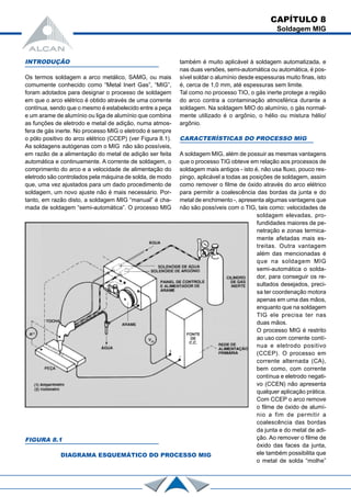 CAPÍTULO 8
Soldagem MIG
INTRODUÇÃO
Os termos soldagem a arco metálico, SAMG, ou mais
comumente conhecido como “Metal Inert Gas”, “MIG”,
foram adotados para designar o processo de soldagem
em que o arco elétrico é obtido através de uma corrente
contínua, sendo que o mesmo é estabelecido entre a peça
e um arame de alumínio ou liga de alumínio que combina
as funções de eletrodo e metal de adição, numa atmos-
fera de gás inerte. No processo MIG o eletrodo é sempre
o pólo positivo do arco elétrico (CCEP) (ver Figura 8.1).
As soldagens autógenas com o MIG não são possíveis,
em razão de a alimentação do metal de adição ser feita
automática e continuamente. A corrente de soldagem, o
comprimento do arco e a velocidade de alimentação do
eletrodo são controlados pela máquina de solda, de modo
que, uma vez ajustados para um dado procedimento de
soldagem, um novo ajuste não é mais necessário. Por-
tanto, em razão disto, a soldagem MIG “manual” é cha-
mada de soldagem “semi-automática”. O processo MIG
também é muito aplicável à soldagem automatizada, e
nas duas versões, semi-automática ou automática, é pos-
sível soldar o alumínio desde espessuras muito finas, isto
é, cerca de 1,0 mm, até espessuras sem limite.
Tal como no processo TIO, o gás inerte protege a região
do arco contra a contaminação atmosférica durante a
soldagem. Na soldagem MIO do alumínio, o gás normal-
mente utilizado é o argônio, o hélio ou mistura hélio/
argônio.
CARACTERÍSTICAS DO PROCESSO MIG
A soldagem MIG, além de possuir as mesmas vantagens
que o processo TIG obteve em relação aos processos de
soldagem mais antigos - isto é, não usa fluxo, pouco res-
pingo, aplicável a todas as posições de soldagem, assim
como remover o filme de óxido através do arco elétrico
para permitir a coalescência das bordas da junta e do
metal de enchimento -, apresenta algumas vantagens que
não são possíveis com o TIG, tais como: velocidades de
soldagem elevadas, pro-
fundidades maiores de pe-
netração e zonas termica-
mente afetadas mais es-
treitas. Outra vantagem
além das mencionadas é
que na soldagem MIG
semi-automática o solda-
dor, para conseguir os re-
sultados desejados, preci-
sa ter coordenação motora
apenas em uma das mãos,
enquanto que na soldagem
TIG ele precisa ter nas
duas mãos.
O processo MIG é restrito
ao uso com corrente contí-
nua e eletrodo positivo
(CCEP). O processo em
corrente alternada (CA),
bem como, com corrente
contínua e eletrodo negati-
vo (CCEN) não apresenta
qualquer aplicação prática.
Com CCEP o arco remove
o filme de óxido de alumí-
nio a fim de permitir a
coalescência das bordas
da junta e do metal de adi-
ção. Ao remover o filme de
óxido das faces da junta,
ele também possibilita que
o metal de solda “molhe”
FIGURA 8.1
DIAGRAMA ESQUEMÁTICO DO PROCESSO MIG
 
