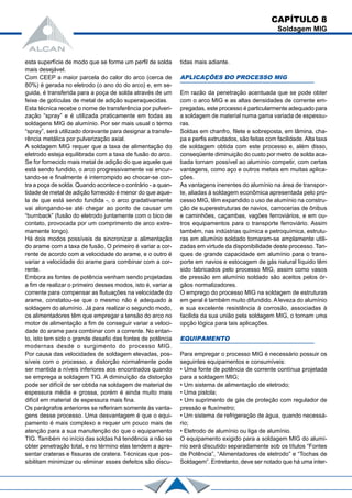 esta superfície de modo que se forme um perfil de solda
mais desejável.
Com CEEP a maior parcela do calor do arco (cerca de
80%) é gerada no eletrodo (o ano do do arco) e, em se-
guida, é transferida para a poça de solda através de um
feixe de gotículas de metal de adição superaquecidas.
Esta técnica recebe o nome de transferência por pulveri-
zação “spray” e é utilizada praticamente em todas as
soldagens MIG de alumínio. Por ser mais usual o termo
“spray”, será utilizado doravante para designar a transfe-
rência metálica por pulverização axial.
A soldagem MIG requer que a taxa de alimentação do
eletrodo esteja equilibrada com a taxa de fusão do arco.
Se for fornecido mais metal de adição do que aquele que
está sendo fundido, o arco progressivamente vai encur-
tando-se e finalmente é interrompido ao chocar-se con-
tra a poça de solda. Quando acontece o contrário - a quan-
tidade de metal de adição fornecido é menor do que aque-
la de que está sendo fundida -, o arco gradativamente
vai alongando-se até chegar ao ponto de causar um
“burnback” (fusão do eletrodo juntamente com o bico de
contato, provocada por um comprimento de arco extre-
mamente longo).
Há dois modos possíveis de sincronizar a alimentação
do arame com a taxa de fusão. O primeiro é variar a cor-
rente de acordo com a velocidade do arame, e o outro é
variar a velocidade do arame para combinar com a cor-
rente.
Embora as fontes de potência venham sendo projetadas
a fim de realizar o primeiro desses modos, isto é, variar a
corrente para compensar as flutuações na velocidade do
arame, constatou-se que o mesmo não é adequado à
soldagem do alumínio. Já para realizar o segundo modo,
os alimentadores têm que empregar a tensão do arco no
motor de alimentação a fim de conseguir variar a veloci-
dade do arame para combinar com a corrente. No entan-
to, isto tem sido o grande desafio das fontes de potência
modernas desde o surgimento do processo MIG.
Por causa das velocidades de soldagem elevadas, pos-
síveis com o processo, a distorção normalmente pode
ser mantida a níveis inferiores aos encontrados quando
se emprega a soldagem TIG. A diminuição da distorção
pode ser difícil de ser obtida na soldagem de material de
espessura média e grossa, porém é ainda muito mais
difícil em material de espessura mais fina.
Os parágrafos anteriores se referiram somente às vanta-
gens desse processo. Uma desvantagem é que o equi-
pamento é mais complexo e requer um pouco mais de
atenção para a sua manutenção do que o equipamento
TIG. Também no início das soldas há tendência a não se
obter penetração total, e no término elas tendem a apre-
sentar crateras e fissuras de cratera. Técnicas que pos-
sibilitam minimizar ou eliminar esses defeitos são discu-
tidas mais adiante.
APLICAÇÕES DO PROCESSO MIG
Em razão da penetração acentuada que se pode obter
com o arco MIG e as altas densidades de corrente em-
pregadas, este processo é particularmente adequado para
a soldagem de material numa gama variada de espessu-
ras.
Soldas em chanfro, filete e sobreposta, em lâmina, cha-
pa e perfis extrudados, são feitas com facilidade.Alta taxa
de soldagem obtida com este processo e, além disso,
conseqüente diminuição do custo por metro de solda aca-
bada tornam possível ao alumínio competir, com certas
vantagens, como aço e outros metais em muitas aplica-
ções.
As vantagens inerentes do alumínio na área de transpor-
te, aliadas à soldagem econômica apresentada pelo pro-
cesso MIG, têm expandido o uso de alumínio na constru-
ção de superestruturas de navios, carrocerias de ônibus
e caminhões, caçambas, vagões ferroviários, e em ou-
tros equipamentos para o transporte ferroviário. Assim
também, nas indústrias química e petroquímica, estrutu-
ras em alumínio soldado tornaram-se amplamente utili-
zadas em virtude da disponibilidade deste processo. Tan-
ques de grande capacidade em alumínio para o trans-
porte em navios e estocagem de gás natural líquido têm
sido fabricados pelo processo MIG, assim como vasos
de pressão em alumínio soldado são aceitos pelos ór-
gãos normalizadores.
O emprego do processo MIG na soldagem de estruturas
em geral é também muito difundido. A leveza do alumínio
e sua excelente resistência à corrosão, associadas à
facilida da sua união pela soldagem MIG, o tornam uma
opção lógica para tais aplicações.
EQUIPAMENTO
Para empregar o processo MIG é necessário possuir os
seguintes equipamentos e consumíveis:
• Uma fonte de potência de corrente contínua projetada
para a soldagem MIG;
• Um sistema de alimentação de eletrodo;
• Uma pistola;
• Um suprimento de gás de proteção com regulador de
pressão e fluxímetro;
• Um sistema de refrigeração de água, quando necessá-
rio;
• Eletrodo de alumínio ou liga de alumínio.
O equipamento exigido para a soldagem MIG do alumí-
nio será discutido separadamente sob os títulos “Fontes
de Potência”, “Alimentadores de eletrodo” e “Tochas de
Soldagem”. Entretanto, deve ser notado que há uma inter-
CAPÍTULO 8
Soldagem MIG
 