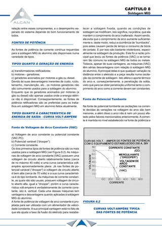 relação entre esses componentes, e o desempenho es-
perado do sistema depende do bom funcionamento de
todos.
FONTES DE POTÊNCIA
As fontes de potência de corrente contínua requeridas
para a soldagem MIG do alumínio são disponíveis numa
variedade de tipos.
TIPOS QUANTO À GERAÇÃO DE ENERGIA
a) transformadores retificadores;
b) motores - geradores;
c) geradores acionados por motores a gás ou diesel.
Devido às suas desvantagens inerentes de custo, ruído,
tamanho, manutenção, etc., os motores geradores não
são comumente usados para a soldagem do alumínio.
Enquanto que os geradores acionados por motores (a
gás ou diesel) são apenas usados onde a energia elétri-
ca não é disponível. Conseqüentemente, as fontes de
potência retificadoras são as preferidas para os traba-
lhos em soldagem MIG em alumínio feitos atualmente.
TIPOS QUANTO À CARACTERÍSTICA DE
ENERGIA DE SAÍDA - CURVA VOLT-AMPÈRE
Fonte de Voltagem de Arco Constante (VAC)
a) Voltagem de arco constante ou potencial constante
(VAC,PC).
b) Potencial variável (“drooper”).
c) Corrente constante.
Os dois primeiros tipos de fontes de potência são os mais
usados para a soldagem MIG (ver Figura 8.2). As máqui-
nas de voltagem de arco constante (VAC) possuem uma
voltagem de circuito aberto relativamente baixa (cerca
de no máximo 40 volts) e uma curva característica volt-
ampère aproximadamente plana. Já nas fontes de po-
tencial variável (“drooper”) a voltagem de circuito aberto
é bem alta (cerca de 70 volts) e a sua curva característi-
ca é do tipo tombante. As máquinas de corrente constan-
te, as quais não são usuais, possuem voltagem de circui-
to aberto alta, igual a “drooper”, porém a curva caracte-
rística volt-ampère é verdadeiramente de corrente cons-
tante, isto é, vertical. Cada uma dessas máquinas tem
vantagens e desvantagens quando aplicadas à soldagem
MIG do alumínio.
A fonte de potência de voltagem de arco constante é pro-
jetada para ser utilizada com um alimentador de veloci-
dade constante.A sua principal vantagem está no fato de
que ela ajusta a taxa de fusão do eletrodo para restabe-
lecer a voltagem fixada, quando as condições de
soldagem se modificam. Isto significa, na prática, que ela
mantém o comprimento do arco inalterado. Assim sendo,
ela evita que o comprimento de arco aumente suficiente-
mente e, deste modo, reduz a ocorrência de “burnbacks”,
pois estes causam perda de tempo e consumo de bicos
de contato. E por isso são bastante intoleráveis, especi-
almente na soldagem de produção. Esta foi a razão prin-
cipal que levou as fontes de potência (VAC) a se torna-
rem tão comuns na soldagem MIG de todos os metais.
Todavia, apesar de suas vantagens, as máquinas (VAC)
têm sérias desvantagens com relação à soldagem MIG
do alumínio. A principal delas é que qualquer variação na
distância entre o eletrodo e a peça resulta numa oscila-
ção da corrente de soldagem. Isto altera o aporte térmico
do arco e, conseqüentemente, a penetração da solda,
visto que para se obter penetração uniforme tanto o com-
primento do arco como a corrente devem ser constantes.
Fonte de Potencial Tombante
Na fonte de potencial tombante as oscilações na corren-
te devidas às variações na voltagem do arco são bem
menores, e além disso o arco não é nem um pouco afe-
tado pelos fatores mencionados anteriormente. A corren-
te é mantida no nível estabelecido na fonte de potência e
FIGURA 8.2
CURVAS VOLT-AMPÈRE TÍPICA
DAS FONTES DE POTÊNCIA
CAPÍTULO 8
Soldagem MIG
 