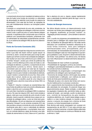 o comprimento de arco éum resultado do balanço entre a
taxa de fusão (uma função da corrente) e a velocidade
de alimentação do eletrodo (uma função do sistema de
alimentação). Com este tipo de fonte, as variações de
arco são imediatamente visíveis e as correções podem
ser feitas.
A energia e o comprimento do arco são constantes, de
modo que as condições de soldagem uniformes ocorrem
mesmo onde o perfil da junta ou outros fatores estejam
variando. A experiência tem comprovado que a fonte de
potência com característica tombante, juntamente com
um alimentador de velocidade constantemente controla-
da, é um sistema de soldagem MIG de alumínio altamen-
te eficaz.
Fonte de Corrente Constante (CC)
A característica principal das máquinas de corrente cons-
tante é que elas não fazem nenhum ajuste sequer na
corrente (e, assim, na taxa de fusão) para corrigir as alte-
rações que venham a ocorrer nas condições de soldagem.
Isto resulta num arco mais uniforme do que o obtido com
as fontes “drooper”, exceto que a fonte de potência não
corrige a mínima diferença entre a taxa de fusão e a ali-
mentação do eletrodo, e, portanto, o comprimento do arco
gradualmente aumenta ou diminui. Sendo assim, o
aumentador para ser usado com este tipo de máquina
deve, em conseqüência disso, ter uma realimentação de
voltagem de arco para modular a velocidade do eletrodo,
e assim manter o comprimento do arco fixo. Esta combi-
nação não é comum, devido ao seu custo extra e sua
complexidade. E a escolha usual de uma máquina de
solda MIG para o alumínio recai entre as fontes VAC e a
“drooper”.
A Tabela 8.1 resume e compara as características das
duas fontes de potência mais comumente utilizadas para
soldar o alumínio com o processo MIG.
Um outro fator importante na soldagem MIG é a abertura
do arco. No caso da máquina VAC, ela é muito simples e
segura, visto que a sua corrente de curto circuito é muito
elevada; mesmo quando o eletrodo toca a peça com ve-
locidade de soldagem plena, o arco se inicia sem gran-
des dificuldades. Já com as máquinas com característica
tombante (“drooper”) ou de corrente constante (CC) isto
não acontece, porque a corrente de curto-circuito delas é
insuficiente para abrir o arco à velocidade de eletrodo
plena. E, conseqüentemente, o aumentador deve pos-
suir um controle eletrônico capaz de fornecer uma velo-
cidade de arame lenta no início (“slow-run-in”) para faci-
litar a abertura do arco e, depois, passar rapidamente
para a velocidade de eletrodo plena tão logo o arco te-
nha sido estabelecido.
Fontes de Energia Inversoras
Na última década ocorreu um desenvolvimento muito
marcante nas fontes para soldagem sob proteção gaso-
sa, chegando, atualmente, ao princípio “inversor”, ou
“regulação primário-transistor”, como também é demomi-
nado.
Com o auxílio de programas pré-estabelecidos e arma-
zenados para a soldagem dos metais base convencio-
nais, os trabalhos de aplicação MIG ou TIG estão sendo
efetuados com excelentes resultados utilizando-se as
novas fontes inversoras, tanto para soldagens
semimecanizadas como, principalmente, para as
automatizadas.As necessidades das indústrias, com pro-
cessos de soldagem cada vez mais exigentes no que tan-
ge à qualidade e custo, forçaram o desenvolvimento des-
sas fontes “mais perfeitas” nos últimos anos. Os fatores
que mais influenciaram no desenvolvimento dessas fon-
tes foram:
• Necessidade de maior conforto na operação;
• Possibilidade de regulagem contínua de corrente;
• Soldagem automatizada/robotizada ou ainda o desejo
de controle da fonte à distância;
• Possibilidade de programação e armazenagem dos
parâmetros de soldagem para reprodução futura;
• Economia de energia devido à diminuição das perdas
no transformador e retificador, com melhoria de rendi-
mento da fonte para transferência pulsativa;
• Redução do peso e do volume das fontes com econo-
mia de matéria-prima no processo construtivo.
Com o aparecimento dos transistores de alta potência e
alta velocidade de comutação, foi possível chegar aos
desenvolvimentos atuais. Nesta condição, a velocidade
de regulação é bastante alta, permitindo todas as alter-
nativas de função - por exemplo, auxílio na abertura do
arco, controle da transparência da gota metálica,
indutância eletrônica, etc. A partir deste estágio surgiu a
melhor e a mais moderna solução no tocante a peso,
volume e consumo de energia com a técnica da fonte
inversora, ou fonte transistorizada no primário.
Esta técnica está sendo empregada com sucesso em
equipamentos de até 500 A. É com este princípio que
operam as fontes inversoras: a tensão trifásica alternada
de 60 Hz é transformada em contínua e filtrada de modo
a eliminar o “riple”.
CAPÍTULO 8
Soldagem MIG
 