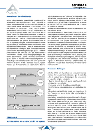 Mecanismos de Alimentação
Alguns métodos usados para melhorar o mecanismo de
alimentação básico por impulso (“push”), em que os
roletes aumentadores são montados em uma unidade de
transporte de arame afastada da tocha, incluem: (a) o
mecanismo do tipo tração (“pull”) com os roletes
alimentadores montados na tocha; (b) o mecanismo do
tipo impulso-tração (“pushpull”) com um conjunto adicio-
nal de roletes de acionamento montados na tocha de
soldagem; e (c) o mecanismo do tipo bobina fixa à pisto-
la (“spool on gun”), na qual a bobina de arame, pesando
aproximadamente 500 gramas, é acoplada na parte de
trás da tocha de soldagem, onde também estão monta-
dos os roletes de acionamento. Estes mecanismos estão
representados na Figura 8.4. Cada um desses mecanis-
mos apresentam vantagens, bem como desvantagens.
O mecanismo de alimentação do tipo “push” é limitado
para distâncias em torno de 3,0 a 3,5 metros entre o
aumentador e a tocha, sendo mais apropriado para diâ-
metros de arame de 1,6 mm e maiores. O mecanismo
“pull” é restrito às mesmas limitações de comprimento de
conduíte que o mecanismo “push”, mas pode operar com
diâmetros de arame de 1,6 e menores. Todavia, hoje em
dia este tipo de mecanismo não e comumente disponí-
vel, O mecanismo do tipo “push-pull” pode ampliar a dis-
tância entre o aumentador e a pistola até cerca de 8
metros e utiliza diâmetros de arame até 0,8 mm. O me-
canismo “spool on gun” opera com diâmetros de arame
de 0,8 mm a 1,2 mm e pode estender-se até 15 metros
do sistema de controle.
A Tabela 8.2 resume as características operacionais dos
mecanismos acima.
Um arame de alumínio, sendo mais dúctil do que o aço, e
mais propenso à deformação quando alimentado por im-
pulso, exige que o mecanismo seja bem projetado e te-
nha uma boa manutenção. Os roletes de alimentação
desempenham um papel importante; quando
recartilhados ou serrilhados não devem ser usados para
o alumínio, porque quebram o filme de óxido e pequenas
partículas escamosas são libertadas e levadas para o
interior da tocha, onde se acumulam e, eventualmente,
interferem na alimentação do arame. Roletes chanfrados
com as faces lisas têm comprovado bons resultados: um
rolete de alimentação com chanfro em “V’, de 600, junta-
mente com um rolete de pressão plano, fornece excelen-
te tração com uma deformação mínima do arame (ver
Figura 8.5). Além disso, ele reduz a tendência de o ara-
me enrolar em volta de si mesmo se porventura ocorrer
um “burnback”.
Tochas de Soldagem
A tocha MIG é um dispositivo que conduz simultanea-
mente o eletrodo, a energia elétrica e o gás de proteção,
a fim de produzir o arco de soldagem. Ela compreende
as seguintes funções principais:
• Guiar o eletrodo de modo que o arco fique alinhado
com a Junta a ser soldada;
• Fornecer a corrente de soldagem ao eletrodo;
• Envolver o arco e a poça de solda com o gás de prote-
ção;
• Alimentar o arame eletrodo, exceto nos mecanismos do
tipo “push”, em que a tocha não tem função de
acionamento.
A tocha deve ser suficientemente resistente a fim de aten-
der as exigências impostas pela soldagem de produção.
Além disso, deve ser leve e bem balanceada para
minimizar, tanto quanto possível, a fadiga do soldador. E
também permitir uma rápida desmontagem e
remontagem, sem deixar ocorrer vazamentos de ar e de
água. O seu gatilho e o botão polegar (quando aplicável)
devem ser de fácil manipulação por dedos enluvados.
Além disso, a tocha deve ser projetada para suportar o
resfriamento natural do bocal e do corpo a fim de dissi-
par o calor irradiado. É também muito importante que o
bico de contato seja efetivamente resfriado para evitar
problemas de alimentação.
CAPÍTULO 8
Soldagem MIG
TABELA 8.4
MECANISMOS DE ALIMENTAÇÃO DE ARAME
 