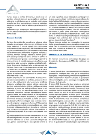 muns a todas as tochas. Entretanto, o bocal deve ser
grande o suficiente de modo que a região do arco fique
totalmente envolvida pelo gás de proteção, porém o seu
tamanho não deve ser exagerado a ponto de prejudicar
a visão do arco e da poça de solda ou gerar desperdício
de gás.
As tochas do tipo “spooi on gun” são refrigeradas a ar, e,
por isso, são consideradas ferramentas destinadas a tra-
balhos leves.
Bicos de Contato
Os bicos de contato são normalmente tubos de cobre
estirados e encruados a frio, com um orifício por onde
passa o eletrodo. O bico de contato é um componente
vital no sistema de soldagem MIG. Ele desempenha duas
funções: primeiramente, guia o arame eletrodo e garante
a sua centralização permanente no gás de proteção e,
segundo, transfere a energia elétrica ao eletrodo (polari-
dade positiva) quando este passa através do oriffcio. O
seu orifício deve ser grande o suficiente para permitir o
livre movimento do eletrodo e pequeno o suficiente para
servir como guia, bem como propiciar uma boa transfe-
rência de corrente. Qualquer falha na transferência da
corrente, mesmo que momentaneamente, provoca séri-
os distúrbios no arco elétrico. Isto pode ocorrer se o ara-
me, ao passar pelo tubo de contato, estiver muito retilíneo
a ponto de não mais fornecer pressão de contato sufici-
ente entre ele e o tubo.
As altas temperaturas nas proximidades do arco aumen-
tam a temperatura do bico de contato e, se esta se elevar
até um valor relativamente alto, haverá uma tendência
de ocorrer uma liga entre o bico de cobre e o arame de
alumínio, podendo inclusive originar a soldagem entre os
dois todas as vezes que a alimentação do arame for in-
terrompida. Embora um bom alimentador consiga, nor-
malmente, interromper a solda e restabelecer a alimen-
tação do arame, isto leva à formação de um depósito de
liga cobre/alumínio no bico de contato, e, quando ocor-
rem muitas dessas acumulações, o arame não conse-
gue deslizar uniformemente pelo bico, podendo eventu-
almente emperrar e propiciar um “burnback”. Quando isto
se verifica repetidamente é uma indicação de que o bico
de contato está esquentando em demasia, de modo que
uma tocha com refrigeração a água, que assegure o
resfriamento adequado do bico de contato, deve ser usa-
da.
Alguns bicos de contato possuem somente cerca de 25,4
mm de comprimento, enquanto outros têm até 102 mm.
Os bicos menores são os mais usuais na soldagem de
aços, porque eles restringem a absorção da corrente a
um local específico, o qual é desejável quando aprovei-
ta-se o aquecimento por resistência na extensão do ele-
trodo (“stickout”). Entretanto, o mesmo não acontece com
o alumínio, pois este é um bom condutor elétrico e o aque-
cimento por resistência é pouco significativo. Assim sen-
do, os tubos menores com ele não propiciam pontos de
contato suficiente para que haja uma boa transferência
da corrente, e, desta forma, pode haver a formação de
um arco elétrico entre o tubo de contato e o arame. Por-
tanto, os tubos mais compridos fornecem condições de
soldagem mais uniformes, bem como são menos pro-
pensos à ocorrência de “burnbacks”.
Alguns bicos de contato são rosqueados no corpo da
tocha, enquanto existem outros que são presos por uma
pinça. Para os bicos mais compridos o último tipo é me-
lhor, pois, no caso de acontecer um “burnback”, ele é
mais fácil de ser trocado.
MATERIAIS DE SOLDAGEM
Os materiais consumíveis, com exceção das peças so-
bressalentes do equipamento MIG, são o eletrodo e o
gás inerte.
Eletrodo
O arame eletrodo é um componente muito importante no
processo de soldagem MIG, visto que a economia da
operação e a integridade da junta soldada dependem de
certas características do arame utilizado, as quais estão
intimamente ligadas com a tecnologia empregada na fa-
bricação deste produto.
O arame MIG desempenha duas funções: a primeira é
que ele atua como o anodo do arco, e segunda, participa
na solda como metal de enchimento. Como anodo, deve
manter-se sempre centrado em relação ao bocal de gás,
assim como a sua ação de fricção no interior do bico de
contato deve ser perfeita, de modo que a corrente de
soldagem seja transferida consistentemente. E, como
metal de enchimento, deve ser isento de compostos a
base de hidrogênio, para que estes não sejam adiciona-
dos à poça de solda. Em virtude da maioria das bitolas
empregadas serem pequenas (0,8 - 3,2 mm), a área su-
perficial do metal adicionado à poça de solda é muito
maior do que na soldagem TIG. Conseqüentemente, para
se evitar a ocorrência de porosidade na solda, é funda-
mental a qualidade da limpeza superficial do eletrodo MIG
utilizado. Como mencionado no Capítulo 4, “Metal de
Adição” (*), os eletrodos MIG devem atender os requisi-
tos da norma ANSI/AWS AS. 10, a qual estabelece pa-
drões de qualidade elevados tanto para o produto como
CAPÍTULO 8
Soldagem MIG
 