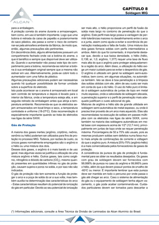 para a embalagem.
A proteção correta do arame durante a armazenagem,
bem como, em uso é também importante. Logo que uma
bobina é retirada da caixa de papelão e posteriormente
do saco plástico, ela passa a correr o risco de contami-
nar-se pela atmosfera ambiente da fábrica, de modo que,
então, algumas precauções são pertinentes.
Em decorrência disto, alguns alimentadores possuem um
compartimento fechado onde vai a bobina do arame, o
que é benéfico e sempre que disponível deve ser utiliza-
do. Quando o aumentador não possui este tipo de com-
partimento para a bobina, recomenda-se retornar a bobi-
na à sua embalagem original sempre que a mesma não
estiver em uso. Alternativamente, pode-se cobrir todo o
aumentador com uma folha de plástico.
Algumas precauções adicionais podem ser necessárias
quando há qualquer possibilidade de formar umidade
sobre a superfície do eletrodo.
Isto pode acontecer se o arame é armazenado em local
sem controle de temperatura e depois é levado para o
interior da fábrica, onde a temperatura esteja alta, e em
seguida retirado da embalagem antes que atinja a tem-
peratura ambiente. Recomenda-se que os eletrodos se-
jam armazenados em local limpo e seco, a temperatura
controlada e uniforme (18-27o
C). Esta recomendação é
especialmente importante quando se trata de eletrodos
nas ligas da série 5XXX.
Gás de Proteção
A maioria dos gases inertes (argônio, criptônio, neônio,
xenônio ou hélio) poderiam ser utilizados para fins de pro-
teção no processo MIG. Todavia, por razões de custo, os
únicos gases normalmente empregados são o argônio e
o hélio ou uma mistura dos dois.
Desses dois gases, o argônio é o mais barato e de uso
geral, mas algumas vezes se justifica a utilização de uma
mistura argônio e hélio. Outros gases, tais como oxigê-
nio, nitrogênio e dióxido de carbono (CO2
), mesmo quan-
do presentes em quantidades ínfimas no gás de prote-
ção, causam sujeira e poros na solda, e por isso não são
indicados.
O gás de proteção não tem somente a função de prote-
ger o arco e a poça de solda do ar a sua volta, mas tam-
bém auxilia na determinação das características do arco
- Estas características resultam do potencial de ionização
do gás em particular. Devido ao seu potencial de ionização
ser mais alto, o hélio proporciona um perfil de fusão da
solda mais largo no contorno de penetração do que o
argônio. Este perfil mais largo possui a vantagem de per-
mitir tolerâncias maiores no desalinhamento entre o arco
e a junta, assim como ajuda a evitar a ocorrência de pe-
netração inadequada e falta de fusão. Uma mistura dos
dois gases fornece soldas com perfis intermediários a
ambos. Além do que foi comentado, é importante desta-
car que, devido a sua baixa densidade, o hélio (hélio,
0,138; ar, 1,0; argônio, 1,377) requer uma taxa de fluxo
mais alta do que o argônio para proteger adequadamen-
te a região do arco. Além disso, a utilização do hélio exi-
ge um maior cuidado para se evitar o desperdício de gás.
O argônio é utilizado em geral na soldagem semi-auto-
mática, bem como, em algumas situações, na automáti-
ca também. Isto se deve à boa penetração e à limpeza
das soldas obtidas com ele, além de seu custo ser mais
em conta do que o do hélio. O uso do hélio puro é limita-
do à soldagem automática de juntas de topo em metal
muito espesso, onde a velocidade de soldagem elevada,
a penetração superior e o perfil de penetração mais ade-
quado justificam o custo adicional do gás.
Misturas de argônio e hélio são de grande utilidade em
soldagem semi-automática de metal espesso, ou onde é
preciso tirar proveito de um arco mais aquecido. Elas são
recomendadas na execução de soldas em passes múlti-
plos com os eletrodos nas ligas da série 5XXX, como
também na maioria das soldagens automáticas em me-
tal base com espessura acima de 1/2" (12,7 mm); princi-
palmente em juntas de topo onde se requer penetração
máxima. Porcentagens de 50 a 75% são usuais, pois as
mesmas produzem soldas sem defeitos numa faixa mui-
to mais ampla de combinações de corrente e voltagem
do que o argônio puro.Amistura 25%-75% (argônio-hélio)
é a mais comercializada pelos fornecedores de gases de
proteção.
A consistência da pureza do gás de proteção é funda-
mental para se obter os resultados desejados. Os gases
com grau de soldagem devem ser fornecidos com
99,998% de pureza no caso do argônio e 99,995% para
o hélio, além do que devem possuir pontos de orvalho de
-60o
C ou menor. É importante lembrar que esta pureza
deve ser mantida em todo o percurso por onde passa o
gás até chegar ao arco. Caso o sistema de alimentação
do gás ou o equipamento de soldagem tenha algum va-
zamento, o gás pode acabar contaminando-se. Cuida-
dos particulares devem ser tomados para descartar a
(*) Informações adicionais, consulte a Área Técnica da Divisão de Laminados da Alcan Alumínio do Brasil.
CAPÍTULO 8
Soldagem MIG
 
