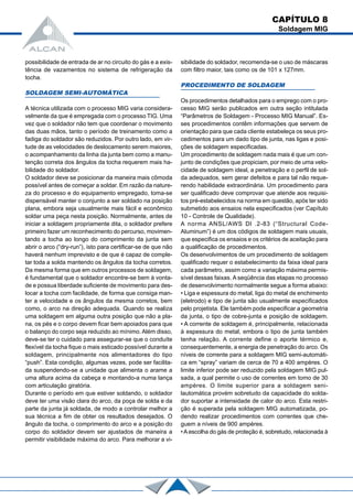 possibilidade de entrada de ar no circuito do gás e a exis-
tência de vazamentos no sistema de refrigeração da
tocha.
SOLDAGEM SEMI-AUTOMÁTICA
A técnica utilizada com o processo MIG varia considera-
velmente da que é empregada com o processo TIG. Uma
vez que o soldador não tem que coordenar o movimento
das duas mãos, tanto o período de treinamento como a
fadiga do soldador são reduzidos. Por outro lado, em vir-
tude de as velocidades de deslocamento serem maiores,
o acompanhamento da linha da junta bem como a manu-
tenção correta dos ângulos da tocha requerem mais ha-
bilidade do soldador.
O soldador deve se posicionar da maneira mais cômoda
possível antes de começar a soldar. Em razão da nature-
za do processo e do equipamento empregado, toma-se
dispensável manter o conjunto a ser soldado na posição
plana, embora seja usualmente mais fácil e econômico
soldar uma peça nesta posição. Normalmente, antes de
iniciar a soldagem propriamente dita, o soldador prefere
primeiro fazer um reconhecimento do percurso, movimen-
tando a tocha ao longo do comprimento da junta sem
abrir o arco (“dry-run”), isto para certificar-se de que não
haverá nenhum imprevisto e de que é capaz de comple-
tar toda a solda mantendo os ângulos da tocha corretos.
Da mesma forma que em outros processos de soldagem,
é fundamental que o soldador encontre-se bem à vonta-
de e possua liberdade suficiente de movimento para des-
locar a tocha com facilidade, de forma que consiga man-
ter a velocidade e os ângulos da mesma corretos, bem
como, o arco na direção adequada. Quando se realiza
uma soldagem em alguma outra posição que não a pla-
na, os pés e o corpo devem ficar bem apoiados para que
o balanço do corpo seja reduzido ao mínimo. Além disso,
deve-se ter o cuidado para assegurar-se que o conduíte
flexível da tocha fique o mais esticado possível durante a
soldagem, principalmente nos alimentadores do tipo
“push”. Esta condição, algumas vezes, pode ser facilita-
da suspendendo-se a unidade que alimenta o arame a
uma altura acima da cabeça e montando-a numa lança
com articulação giratória.
Durante o período em que estiver soldando, o soldador
deve ter uma visão clara do arco, da poça de solda e da
parte da junta já soldada, de modo a controlar melhor a
sua técnica a fim de obter os resultados desejados. O
ângulo da tocha, o comprimento do arco e a posição do
corpo do soldador devem ser ajustados de maneira a
permitir visibilidade máxima do arco. Para melhorar a vi-
sibilidade do soldador, recomenda-se o uso de máscaras
com filtro maior, tais como os de 101 x 127mm.
PROCEDIMENTO DE SOLDAGEM
Os procedimentos detalhados para o emprego com o pro-
cesso MIG serão publicados em outra seção intitulada
“Parâmetros de Soldagem - Processo MIG Manual”. Es-
ses procedimentos contêm informações que servem de
orientação para que cada cliente estabeleça os seus pro-
cedimentos para um dado tipo de junta, nas ligas e posi-
ções de soldagem especificadas.
Um procedimento de soldagem nada mais é que um con-
junto de condições que propiciam, por meio de uma velo-
cidade de soldagem ideal, a penetração e o perfil de sol-
da adequados, sem gerar defeitos e para tal não reque-
rendo habilidade extraordinária. Um procedimento para
ser qualificado deve comprovar que atende aos requisi-
tos pré-estabelecidos na norma em questão, após ter sido
submetido aos ensaios nela especificados (ver Capítulo
10 - Controle de Qualidade).
A norma ANSL/AWS Dl .2-83 (“Structural Code-
Aluminum”) é um dos códigos de soldagem mais usuais,
que especifica os ensaios e os critérios de aceitação para
a qualificação de procedimentos.
Os desenvolvimentos de um procedimento de soldagem
qualificado requer o estabelecimento da faixa ideal para
cada parâmetro, assim como a variação máxima permis-
sível dessas faixas. A seqüência das etapas no processo
de desenvolvimento normalmente segue a forma abaixo:
• Liga e espessura do metal, liga do metal de enchimento
(eletrodo) e tipo de junta são usualmente especificados
pelo projetista. Ele também pode especificar a geometria
da junta, o tipo de cobre-junta e posição de soldagem.
• A corrente de soldagem é, principalmente, relacionada
à espessura do metal, embora o tipo de junta também
tenha relação. A corrente define o aporte térmico e,
consequentemente, a energia de penetração do arco. Os
níveis de corrente para a soldagem MIG semi-automáti-
ca em “spray” variam de cerca de 70 a 400 ampères. O
limite inferior pode ser reduzido pela soldagem MIG pul-
sada, a qual permite o uso de correntes em tomo de 30
ampères. O limite superior para a soldagem seni-
lautomática provém sobretudo da capacidade do solda-
dor suportar a intensidade de calor do arco. Esta restri-
ção é superada pela soldagem MIG automatizada, po-
dendo realizar procedimentos com correntes que che-
guem a níveis de 900 ampères.
•Aescolha do gás de proteção é, sobretudo, relacionada à
CAPÍTULO 8
Soldagem MIG
 