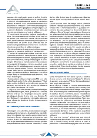 CAPÍTULO 8
Soldagem MIG
espessura do metal. Assim sendo, o argônio é melhor
para uma gama variada de espessuras de metal, enquan-
to misturas de argônio-hélio se aplicam a metal muito
espesso. A taxa de vazão é fundamentalmente função
da corrente de soldagem, e também influenciada por ou-
tros fatores tais como: posição de soldagem, tipo de jun-
ta, diâmetro do bocal e condições ambientais (como, por
exemplo, correntes de ar no local de soldagem).
• O comprimento de arco tem efeito na penetração da
solda. Dentro da faixa normal utilizável, arcos mais cur-
tos tendem a dar penetração maior e cordões mais es-
treitos, sendo preferidos normalmente para os passes de
raiz nas soldas em chanfro e nas soldas de filete. Os
arcos mais longos são relativamente menos penetrantes
e tendem a dar cordões de solda mais largos.
• Normalmente aumenta-se o comprimento do arco para
efetuar-se os passes de enchimento e acabamento.
• O número de passes para completar uma solda é prin-
cipalmente uma função da espessura do metal, tipo e
alinhamento da junta. No entanto, a posição de soldagem
pode também ter efeito, visto que na soldagem de outras
posições diferentes da plana é praticamente necessário
o emprego de vários passes menores, sobretudo na po-
sição vertical. Os soldadores podem ter preferência por
muitos ou poucos passes. Contudo, menos número de
passes, porém grandes, significa velocidade de soldagem
baixa, o que é muitas vezes útil. Além disso, o uso de um
número menor de passes também tende a reduzir a ocor-
rência de distorções.
• A velocidade de soldagem no processo MIG semi-auto-
mático fica até certo nível a critério do soldador. Veloci-
dades na faixa de 30 a 80 cm/min são muito comuns. Na
soldagem automática têm sido registrados valores de
velocidades da ordem de 250 cm/min.
• O ângulo da tocha é influenciado fundamentalmente pela
velocidade de soldagem, isto é, quanto maior a velocida-
de maior ter á que ser o ângulo para assegurar a prote-
ção adequada de gás do arco e da poça de solda. No
item “Soldagem”, mais adiante, informações adicionais
sobre valores dos ângulos e direção de deslocamento
serão dadas.
DETERMINAÇÃO DO PROCEDIMENTO
Na soldagem semi-automática, a velocidade de soldagem
e outras variáveis, tais como ângulo da tocha e a distân-
cia da tocha à peça, ficam sujeitos ao controle constante
do soldador. Porém, o fluxo de gás, a corrente e o com-
primento do arco são pré-estabelecidos. Por exemplo, o
fluxo de gás é facilmente determinado uma vez que ele é
independente das outras variáveis. Entretanto, o solda-
dor tem idéia de dois tipos de regulagem de máquinas,
um que regula o comprimento do arco e a outro, a cor-
rente.
Os dois tipos de fontes de energia básicos, potencial
tombante (“drooper”) e voltagem constante (VC), diferem
uma da outra na maneira de se fazer os ajustes de com-
primento de arco (voltagem) e de corrente (calor de
soldagem). Com a “drooper”, as regulagens de corrente
são feitas na própria fonte de energia (da mesma forma
como na soldagem com eletrodo revestido) e o de com-
primento de arco através do ajuste da taxa de alimenta-
ção do eletrodo. Uma vez que a fonte de energia foi re-
gulada para uma determinada corrente, a taxa de alimen-
tação do eletrodo é fixada deliberadamente acima da
necessária e o arco é aberto. Em seguida se reduz a
taxa de alimentação até se obter o comprimento de arco
correto. Reciprocamente, com as máquinas (VC), o com-
primento do arco é função da voltagem estabelecida na
fonte de energia, e a corrente está diretamente relacio-
nada à taxa de alimentação do arame. A fonte de energia
é primeiramente regulada, numa voltagem estimada de
acordo com o comprimento de arco desejado, e, posteri-
ormente, o arco é aberto usando-se uma taxa de alimen-
tação nominal. A taxa de alimentação é então ajustada
para trazer o nível da corrente àquele requerido.
ABERTURA DO ARCO
Como mencionado no início deste capítulo, a abertura
do arco com uma fonte de energia “drooper” é diferente
do que com uma máquina (VC). As técnicas são descri-
tas a seguir separadamente.
Numa máquina “drooper”, a corrente geralmente pode
ser estabelecida com boa precisão com o emprego das
graduações existentes na fonte de energia. Mas a veloci-
dade do arame só pode ser finalmente ajustada a partir
da abertura do arco. Entretanto, caso a velocidade do
arame tenha sido estabelecida muito baixa, um “burnback”
pode ocorrer antes que o arco se estabilize. Assim sen-
do, é comum dar início com a velocidade do arame
estabelecida bem alta, de modo que o arame tende a
fragmentar-se quando se experimenta abrir o arco. En-
tão, a velocidade pode ser diminuída até que o arco fique
estabilizado, e por fim se estabelece o comprimento de
arco desejado. Dentro de limites razoáveis, o ajuste do
comprimento do arco não causa variação na corrente de
soldagem.
Com uma fonte “drooper”, a técnica de abrir o arco é
freqüentemente denominada “scratch starting” (abertura
com o arame parado). Nesta técnica, a tocha é
posicionada a uma distância da peça em torno de 25 mm,
 