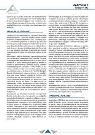 cazes do que os curtos e robustos. Os pontos menores
se sujeitam a uma resoldagem com menor probabilidade
de ocorrer falta de penetração no início e no término dos
pontos. Os pontos superdimensionados ou os de baixa
qualidade devem ser removidos antes da soldagem sub-
seqüente.
TÉCNICAS DE SOLDAGEM
Depois que o arco é estabelecido, o soldador deve dirigir
a tocha em direção à junta nos ângulos corretos, manter
a distância necessária da tocha à peça e percorrer ajun-
ta na velocidade apropriada. O bocal de gás deve ser
mantido a uma distância de aproximadamente 12 mm da
peça. Quando ele fica muito próximo, o soldador tem a
visão do arco e da poça de solda prejudicada. Ao contrá-
rio, muito afastada, a proteção de gás pode ser afetada,
especialmente se houver correntes de ar na área de tra-
balho.
A soldagem é feita da direita para a esquerda pelos des-
tros e da esquerda para a direita pelos canhotos. Em geral,
na soldagem MIG semi-automática a tocha deve ser in-
clinada de 10 a 150, em relação à vertical, e apontar no
sentido do deslocamento (“forehand angle”), conforme
ilustrado na Figura 8.6. Durante a soldagem MIG do alu-
mínio, a tocha nunca deve ser arrastada, isto é, apontar
no sentido contrário ao deslocamento (“backhand angle”).
Quando isto acontece, o seu movimento em relação à
junta pode mover o gás de proteção da frente do arco,
permitindo que o ar entre e contamine o mesmo.
Como comentado anteriormente, um arco curto é mais
penetrante do que um longo. Por este motivo, na
soldagem em chanfro, arcos mais curtos são usados no
passe de raiz e não nos passes de enchimento. Arcos
mais longos proporcionam cordões de solda planos e são
particularmente úteis no acabamento de soldas
multipasses.
É necessário que o soldador mantenha o comprimento
do arco dentro dos limites mencionados nos parágrafos
precedentes. Entretanto, em geral, os soldadores apren-
dem a determinar o comprimento correto do arco através
do aspecto dele e do seu som, principalmente por meio
do último quando da soldagem com consumíveis da sé-
rie 5XXX. Com estes, o arco adequado é aquele cujo
som é ligeiramente estalante (normalmente comparado
ao frigir de ovos). O arco, quando é muito longo, zumbe
em vez de frigir, enquanto que o arco muito curto apre-
senta um forte estalido e provoca muito respingo desne-
cessário. A Tabela 8.3 compara os efeitos de arcos cur-
tos e longos.
Diferentes ligas de alumínio possuem condutividades tér-
micas bem diversas, e, portanto, quando submetidas a
mesma quantidade de calor de soldagem, revelam pene-
trações bem diferentes. A Tabela 8.4 compara as
condutividades térmicas de três ligas de metal base usu-
ais. Como pode ser notado, das duas ligas estruturais
mais comuns, a 6061 conduz calor 32% mais rápido do
que a 5083, o que significa que para a liga 6061 ser pe-
netrada na mesma profundidade que a liga 5083 é ne-
cessário que a corrente de soldagem seja maior. Ao se
soldar essas duas ligas mutuamente, o soldador deve
compensar a diferença de condutividade entre elas,
direcionando o arco mais para o componente na liga 6061
do que para o da 5083.
Depois que a junta é alinhada com gabaritos ou pontea-
da, o arco deve ser aberto a aproximadamente 25 mm
adiante do local de início da solda, e rapidamente deve
ser movimentado para o início da junta, para, então, co-
meçar a soldagem na direção normal com velocidade ade-
quada. Esta técnica promove um ligeiro pré-aquecimen-
to no trecho inicial da solda e, ainda, ajuda a proporcio-
nar penetração adequada. Apesar de este método pos-
suir alguma tendência de aprisionar uma pequena quan-
tidade de porosidade no início da solda, ele é usualmen-
te empregado para minimizar a inadequação do aqueci-
mento no início da solda (“cold start”). Na soldagem de
filete, depois que o arco se estabelece, a tocha é movi-
mentada ao longo da junta sem trançamento, porém um
ligeiro movimento circular, quando aplicado, agita a poça
e tende a reduzir a porosidade. Quando é necessário se
fazer filetes pequenos, 5 mm, a tocha deve ser movimen-
tada para a frente, progressivamente, sem o movimento
circular.
Na soldagem em chanfro, a técnica utilizada é semelhante
à anterior, podendo também usar o movimento circular
descrito acima. A técnica de trançamento largo não é re-
comendada. Os “cordões retos” são preferíveis.
INTERRUPÇÃO DO ARCO
Na soldagem MIG, logo que se interrompe a pressão no
gatilho da tocha e o arco é extinto, cessa a alimentação
do arame e a poça de solda solidifica-se sem que a quan-
tidade suficiente de metal seja adicionada para preenchê-
la, o que resulta na formação de crateras. As forças de
contração durante a solidificação normalmente produzem
pequenas trincas a quente, as quais são denominadas
trincas de cratera. Essas trincas são consideradas pelas
normas de soldagem defeitos muito sérios, pois atuam
CAPÍTULO 8
Soldagem MIG
 
