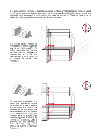 Los que siguen son ejemplos de casos complejos de sombras. En todos los casos el método usado
es el mismo, aclarando detalles que surjan por primera vez. Cada ejemplo además tendrá una
pequeña vista axonométrica para comprender mejor la geometría. El primer caso es el de
diferentes objetos proyectando su sombra sobre una escalera.

                                                                                      A



                                                                                           30°
                                                                                                 SA
                                                                                           60°


                                                                                      A’




Los puntos azules marcan las
intersecciones con los sucesivos
planos de cada escalón. En
estos casos siempre hay que
recordar que las sombras de
horizontales en el PH son
horizontales, y las sombras de
verticales en el PV son
verticales.




                                                                                      A



                                                                                           30°
                                                                                                 SA
                                                                                           60°


                                                                                      A’




En caso de una sombra oblicua, el
primer paso siempre es plantear
la sombra en el PH, y luego ir
encontrando los puntos de
intersección de esa sombra con
las sombras de cada cara superior
de los escalones (la huella). Las
sombras en el PV pueden luego
inferirse siguiendo el método del
camino de la sombra, visto al
principio. En este ejemplo, la
inclinación del plano es paralelo a
la línea de máxima pendiente de
la escalera.
 