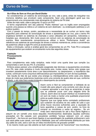 Curso de Som...

  Os 4 Elos do Som ao Vivo por David Distler
  Ao considerarmos um sistema de sonorização ao vivo, vale a pena, antes de mergulhar nos
inúmeros detalhes que envolvem cada componente, fazer uma abordagem geral que nos
proporcionará uma compreensão mais abrangente do sistema de PA total.
  Antes de mais nada, cabe a pergunta: O que é um PA?
  O termo originalmente vem das palavras "Public Address" que no Inglês eram empregadas
quando uma pessoa se referia a um sistema de som destinado - ou endereçado (address) a um
publico (public).
  Com o passar do tempo, porém, percebeu-se a necessidade de se cunhar um termo mais
específico para sistemas de sonorização de shows e apresentações ao vivo, pois o termo PA
englobava também os sistemas de chamada e aviso utilizados em aeroportos, rodoviárias e
hospitais que, obviamente, têm muito pouco em comum com os sistemas de sonorização de
eventos. Mais recentemente convencionou-se utilizar o termo "Performance Audio" em
referência aos sistemas de sonorização de shows e eventos mantendo-se, ainda a conveniência
de podermos utilizar a sigla PA como já acostumados.
  Dada a introdução, vamos à análise geral dos componentes de um PA. Todo PA é composto
de equipamentos que acabam se encaixando numa das seguintes áreas:

 Captação
 Processamento
 Projeção

  Para completarmos esta visão sinóptica, resta incluir uma quarta área que compõe (ou
compromete) o som do seu PA. É a Acústica.
  Embora possa parecer uma simplificação exagerada das técnicas e equipamentos envolvidas
num PA, esta visão sinóptica é muito importante pois, muitas vezes, temos visto igrejas que
investem pesadamente numa área e por desconhecerem, ou desprezarem, a importância das
outras, continuam numa conjuntura eletroacústica que impossibilita um som de boa qualidade.
  Isto resulta do fato de que existe uma sinergia ou interdependência entre cada uma destas
áreas de modo que poderíamos ilustrá-las como uma corrente de quatro elos em que, conforme
o ditado, o elo mais fraco acaba limitando o desempenho da corrente.

                                       Assim como é fácil se compreender a futilidade de se
                                       investir alto para adquirir uma corrente com elos de aço
                                       e esperar aproveitar a sua força ao amarrá-las à carga
                                       que se pretende puxar com uma delgada linha de
                                       costura, assim deve se buscar distribuir os investimentos
                                       em som de modo a manter uma qualidade proporcional
                                       entre as quatro áreas acima.
                                       Digamos que sua igreja tenha contratado profissionais
                                       que cuidaram da acústica do seu salão de culto e que
                                       ainda houve recursos suficientes para a aquisição de
                                       bons aparelhos e caixas de som, porém, na hora de
                                       comprar os microfones a verba se esgotou... Se um
                                       irmão bem intencionado for até a Rua Santa Ifigênia e
adquirir de um camelô uma dúzia daqueles microfonezinhos destinados àquelas (sofríveis)
gravações em fita cassete com gravadores portáteis "porque estavam com um preço
imperdível"... Na hora em que forem ligados à sua aparelhagem de qualidade profissional o som
que sairá pelas suas caixas, com toda a fidelidade, para ser uniformemente distribuído por todo
seu salão de culto, será o som de um reles microfonezinho de gravador portátil!
 E do mesmo modo que não adianta se iludir achando que se irá "economizar" nos microfones,


10
 