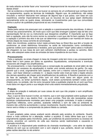 de nada adianta se tentar fazer uma “economia” desproporcional de recursos em qualquer outra
destas áreas!
 Daí se evidencia a importância de se buscar os serviços de um profissional que conheça tanto
os equipamentos, quanto as técnicas de instalação. Alguém que, de preferência, não esteja
vinculado a nenhum fabricante nem estoque de alguma loja e que possa, com base em sua
experiência, orientar imparcialmente para que os recursos de sua igreja sejam distribuídos
racionalmente entre as quatro áreas, otimizando os investimentos para que sua comunidade
venha a usufruir de qualidade proporcional ao seu investimento.

 Captação
 Nesta parte vamos nos preocupar com a seleção e o posicionamento dos microfones. A idéia é
otimizar seu posicionamento, de modo que o som que eles enxergam (captam) seja de fato uma
representação fiel da voz ou instrumento que desejamos amplificar. É importante que se faça
bem a captação, pois não há como recriar ou consertar o som que não foi bem captado. Por ser
a captação o primeiro dos elos é ela que vai determinar a qualidade a ser mantida em todos as
demais etapas da nossa corrente de sonorização.
 Além dos microfones, podemos incluir nesta primeira fase os Direct Box que têm a função de
condicionar os sinais eletrônicos fornecidos na saída de instrumentos como contrabaixos,
guitarras violões (com captadores) e teclados, para que possam "viajar" pelos cabos e multicabo
até chegarem na sua mesa de som sem sofrerem interferências e perdas no caminho. Além
disto, eles adeqüam estes sinais às entradas de baixa impedância de sua mesa.

 Processamento
 Feita a captação, os sinais chegam à mesa de mixagem onde tem inicio o seu processamento.
Nesta fase o som passa por todos os aparelhos: equalizadores, compressores e eventuais
crossovers até chegar nos amplificadores.
 No processamento, o mais importante para a conservação da qualidade do sinal (além de não
distorcê-lo por excessos de equalização) é manter uma correta estrutura de ganho. Ou seja,
garantir que o sinal, originalmente bem captado, entre com o máximo volume possível na sua
mesa - sem fazer distorcer a entrada (!) - e depois manter este nível por todo o trajeto através
dos demais aparelhos até chegar ao(s) amplificador(es) de potência. A filosofia é parecida com a
da fase de captação: Se você entra com um sinal muito baixo em algum ponto do
processamento, ao tentar aumentá-lo depois, você estará aumentando também ruídos (como
chiado) pois, na verdade, não há como recuperar toda a qualidade original de um som que ficou
muito baixo em algum ponto e sua relação sinal ruído estará irremediavelmente prejudicada.

 Projeção
 A etapa de projeção é realizada por suas caixas de som que irão projetar o som amplificado
sobre os ouvintes.
 Aqui, o que se deve buscar é evitar, ao máximo, que o som seja projetado sobre qualquer outra
superfície que não o seu destino final - os seus ouvintes. Para isto são necessárias caixas
acústicas cuidadosamente montadas para terem uma projeção controlada. A razão é simples.
Superfícies refletoras, como paredes, acabarão refletindo o som de volta ao ambiente de
maneira não uniforme aumentando o campo reverberante. Quanto maior o campo reverberante,
menor será a nitidez e a compreensão da palavra falada ou cantada.

 Acústica
 O som projetado pelas caixas acabará sendo alterado pela acústica do ambiente. Quanto
menor e mais uniforme for a alteração, melhor a acústica. É nesta última fase que o som,
originalmente captado pelos microfones, pode, por problemas de posicionamento ou excesso de
volume, encontrar um caminho de volta aos mesmos sendo realimentado e causando a
chamada microfonia.
 A acústica é a responsável pela existência da chamada reverberação - uma série de rápidos
reflexos do som que se confundem com o som original e que, portanto, devem ser evitados
pelas razões descritas no elo anterior.

11
 