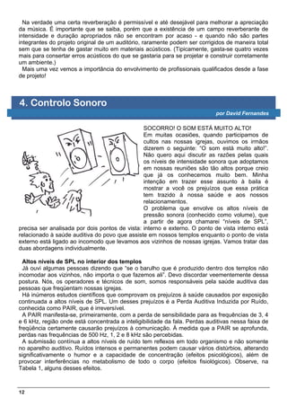 Na verdade uma certa reverberação é permissível e até desejável para melhorar a apreciação
da música. É importante que se saiba, porém que a existência de um campo reverberante de
intensidade e duração apropriados não se encontram por acaso - e quando não são partes
integrantes do projeto original de um auditório, raramente podem ser corrigidos de maneira total
sem que se tenha de gastar muito em materiais acústicos. (Tipicamente, gasta-se quatro vezes
mais para consertar erros acústicos do que se gastaria para se projetar e construir corretamente
um ambiente.)
  Mais uma vez vemos a importância do envolvimento de profissionais qualificados desde a fase
de projeto!



4. Controlo Sonoro
                                                                            por David Fernandes

                                                SOCORRO! O SOM ESTÁ MUITO ALTO!
                                                Em muitas ocasiões, quando participamos de
                                                cultos nas nossas igrejas, ouvimos os irmãos
                                                dizerem o seguinte: “O som está muito alto!”.
                                                Não quero aqui discutir as razões pelas quais
                                                os níveis de intensidade sonora que adoptamos
                                                em nossas reuniões são tão altos porque creio
                                                que já os conhecemos muito bem. Minha
                                                intenção em trazer esse assunto à baila é
                                                mostrar a você os prejuízos que essa prática
                                                tem trazido à nossa saúde e aos nossos
                                                relacionamentos.
                                                O problema que envolve os altos níveis de
                                                pressão sonora (conhecido como volume), que
                                                a partir de agora chamarei “níveis de SPL”,
precisa ser analisada por dois pontos de vista: interno e externo. O ponto de vista interno está
relacionado à saúde auditiva do povo que assiste em nossos templos enquanto o ponto de vista
externo está ligado ao incomodo que levamos aos vizinhos de nossas igrejas. Vamos tratar das
duas abordagens individualmente.

  Altos níveis de SPL no interior dos templos
  Já ouvi algumas pessoas dizendo que “se o barulho que é produzido dentro dos templos não
incomodar aos vizinhos, não importa o que fazemos ali”. Devo discordar veementemente dessa
postura. Nós, os operadores e técnicos de som, somos responsáveis pela saúde auditiva das
pessoas que freqüentam nossas igrejas.
  Há inúmeros estudos científicos que comprovam os prejuízos à saúde causados por exposição
continuada a altos níveis de SPL. Um desses prejuízos é a Perda Auditiva Induzida por Ruído,
conhecida como PAIR, que é irreversível.
  A PAIR manifesta-se, primeiramente, com a perda de sensibilidade para as frequências de 3, 4
e 6 kHz, região onde está concentrada a inteligibilidade da fala. Perdas auditivas nessa faixa de
freqüência certamente causarão prejuízos à comunicação. À medida que a PAIR se aprofunda,
perdas nas frequências de 500 Hz, 1, 2 e 8 kHz são percebidas.
  A submissão contínua a altos níveis de ruído tem reflexos em todo organismo e não somente
no aparelho auditivo. Ruídos intensos e permanentes podem causar vários distúrbios, alterando
significativamente o humor e a capacidade de concentração (efeitos psicológicos), além de
provocar interferências no metabolismo de todo o corpo (efeitos fisiológicos). Observe, na
Tabela 1, alguns desses efeitos.



12
 
