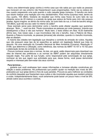Havia uma determinada igreja vizinha à minha casa que não sabia por que razão as pessoas
que moravam em seu entorno não freqüentavam suas programações. Certa vez eu estava em
meu quarto preparando uma aula quando o culto naquela igreja começou. O barulho era tanto
que resolvi realizar uma medição com meu decibelímetro. Para minha surpresa medi, dentro do
meu quarto, 105 dB(A). Gostaria de ressaltar que minha casa ficava do outro lado da rua
(distante cerca de 20 metros) e a parede da igreja que estava de frente para mim não possuía
janelas. Agora imagine: se dentro da minha casa, do outro lado da rua, o nível de barulho atingiu
105 dB(A), qual não era seu valor no interior do salão?
  Esse exemplo serve para demonstrar como o barulho pode afastar aqueles que queremos
alcançar. “Bom...”, você me dirá: “Paulo incomodava as pessoas por onde passava. Importa que
obedeçamos a Deus e não aos homens”. Muito bem, o texto bíblico em Atos 16:20 realmente
afirma isso, mas nesse caso, o que incomodava não era o barulho, mas a Palavra de Deus.
Quando a Palavra incomoda, as pessoas [sinceras] são atraídas; quando é o barulho incomoda,
elas se afastam.
  A maioria das cidades tem legislação que disciplina o controle de emissão de ruídos. Aquelas
que não possuem esse tipo de lei específica se apóiam em legislação federal que trata do
assunto. Há uma resolução do Conselho Nacional de Meio Ambiente (Conama), Resolução nº
01/98, que determina a utilização, como referência, das normas da ABNT 10.151 e 10.152 para
a elaboração de leis de controle de ruídos.
  Procure conhecer essas leis e normas. As leis, em geral, estão disponíveis para download nos
sites de Internet das prefeituras e as normas da ABNT podem ser adquiridas directamente
naquele órgão. Faz parte de sua função, como responsável pela sonorização de sua igreja,
conhecer as leis que regem sua actividade para que, dessa forma, você possa demonstrar
respeito e interesse pelo bem-estar dos seus vizinhos.

 Para terminar...
 ... gostaria que você analisasse bem essas informações e tomasse atitudes construtivas em
relação a esses problemas. Há profissionais que podem ajudar na medição dos níveis de SPL
praticados por sua igreja dentro e fora de suas paredes. Procure-os para melhorar as condições
de conforto daqueles que freqüentam seus cultos e não incomodar aqueles que residem próximo
a vocês. Independentemente disso, você certamente pode baixar um pouco mais o nível de SPL
atirado sobre seus ouvintes e vizinhos.




14
 