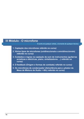 III Módulo - O microfone
                              O sonho de qualquer artista, o tormento de qualquer técnico


     1. Captação dos microfones referido no curso)
     2. Vários tipos de microfones (unidireccionais e omnidireccionais)
         referido no curso)
     3. Cuidados e regras na captação de som de instrumentos (guitarras
         acústicas e eléctricas, piano, sintetizadores …) referido no
         curso)
     4. O feedback (Origem e formas de combate) referido no curso)
     5. Os microfones de condensador (Advertência para o phaton da
         Mesa de Mistura de Áudio + 48v) referido no curso)




15
 