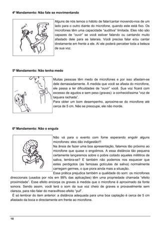 4º Mandamento: Não fale se movimentando

                              Alguns de nós temos o hábito de falar/cantar movendo-nos de um
                              lado para o outro diante do microfone, quando este está fixo. Os
                              microfones têm uma capacidade “auditiva” limitada. Eles não são
                              capazes de “ouvir” se você estiver falando ou cantando muito
                              afastado dele para as laterais. Você precisa falar e/ou cantar
                              diretamente em frente a ele. Aí ele poderá perceber toda a beleza
                              de sua voz.




 5º Mandamento: Não tenha medo

                             Muitas pessoas têm medo de microfones e por isso afastam-se
                             dele demasiadamente. À medida que você se afasta do microfone,
                             ele passa a ter dificuldades de “ouvir” você. Sua voz ficará com
                             excesso de agudos e sem peso (graves): a conhecidíssima “voz de
                             taquara rachada”.
                             Para obter um bom desempenho, aproxime-se do microfone até
                             cerca de 5 cm. Não se preocupe, ele não morde.




 6º Mandamento: Não o engula

                              Não vá para o evento com fome esperando engolir alguns
                              microfones: eles dão indigestão!!!
                              Na ânsia de fazer uma boa apresentação, falamos tão próximo ao
                              microfone que quase o engolimos. A essa distância tão pequena
                              certamente lançaremos sobre o pobre coitado aqueles mililitros de
                              saliva, lembra-se? E também não podemos nos esquecer que
                              estes perdigotos (as famosas gotículas de saliva) normalmente
                              carregam germes, o que piora ainda mais a situação.
                              Essa prática prejudica também a qualidade do som: os microfones
direccionais (usados por nós em 99% das aplicações) têm uma propriedade chamada “efeito
proximidade”. Esse efeito encorpa os graves à medida que o microfone é aproximado da fonte
sonora. Sendo assim, você terá o som da sua voz cheio de graves e provavelmente sem
clareza, para não falar do maravilhoso efeito “puf”.
 É só lembrar do item anterior: a distância adequada para uma boa captação é cerca de 5 cm
afastado da boca e directamente em frente ao microfone.




18
 