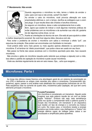 7º Mandamento: Não enrole

                         Quando seguramos o microfone na mão, temos o hábito de enrolar o
                         cabo: pare com isso e não enrole, cante!!! Ou fale!!!
                         Ao enrolar o cabo do microfone, você provoca alteração em suas
                         propriedades elétricas e, com o tempo, danifica as soldagens que o unem
                         aos plugs. O que resulta disso são chiados e barulhos diversos.
                         Ao segurar um microfone, deixe o cabo completamente livre e solto.
                         Bom, agora que acabei de indicar a você algumas maneiras práticas de
                         evitar problemas com os microfones e de aumentar sua vida útil, gostaria
                         de dar algumas outras dicas. Lá vai:
                         Aceite as orientações do técnico de som. Ele está ali para ajudá-lo a obter
o melhor desempenho possível. Se você tiver alguma idéia, discuta-a com ele.
  Para evitar o problema de encher o microfone com saliva e minimizar o efeito “puf”, use
espumas de proteção. Elas podem ser encontradas com facilidade no mercado.
  Você poderá obter sons mais graves ou mais agudos apenas afastando ou aproximando o
microfone. É só lembrar do “efeito proximidade”, que pode e deve ser usado em seu favor.
  Não passe na frente das caixas acústicas com o microfone apontado para elas. Isso causará
microfonia.
  Não envolva o globo do microfone (aquela parte redonda que protege a cápsula) com a mão.
Isso altera o padrão de captação do microfone e pode causar microfonia.
  Visite seu dentista regularmente de seis em seis meses. Ops... acho que exagerei....




Microfones: Parte I
                                                                              por David Fernandes

 Ao longo dos últimos meses fizemos uma abordagem geral de um sistema de sonorização ao
vivo (PA) e dedicamos os artigos mais recentes aos cabos e conectores. Compreendido isto,
podemos, agora, passar a uma análise mais detalhada dos componentes individuais de um PA.
Pela seqüência vista na corrente de quatro elos, iniciaremos pela Captação, elo que tem como
elemento principal o microfone.

                                       Função/Transdutor
                                       Um microfone é considerado um transdutor. Alguém pode
                                       imaginar que esta palavra resulte de um erro ao tentar
                                       digitar "tradutor". Embora não seja, esta semelhança
                                       pode nos ajudar a compreender tanto a palavra quanto a
                                       função dos microfones. Um transdutor é um dispositivo
                                       que recebe um tipo de energia e o converte (ou traduz)
                                       em outro. No nosso caso, o microfone recebe a energia
                                       acústica que incide sobre o seu diafragma e o "traduz" em
                                       energia elétrica capaz de trafegar pelos cabos e ser
                                       processado e amplificado pelos aparelhos.




19
 