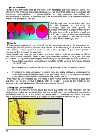Tipos de Microfone
 Embora existam vários tipos de microfones com aplicações das mais variadas, vamos nos
concentrar nos principais utilizados na sonorização - Os microfones direcionais (conhecidos por
cardióides, supercardióides e hipercardióides), os não direcionais (conhecidos por
onidirecionais), e veremos, as principais regras de emprego dos mics para que você consiga o
melhor som ao trabalhar com eles.

                                                Antes de mais nada vamos deixar claro que
                                                não nos interessa, em aplicações de
                                                sonorização que tem como padrão de
                                                qualidade profissional, qualquer microfone que
                                                não seja balanceado e de baixa impedância
                                                (low Z). As virtudes de sistemas balanceados
                                                já foram ligeiramente comentados e o serão
                                                com mais atenção em edição futura.

 Utilização
 Primeiramente entendamos que os microfones têm função semelhante ao de nossos ouvidos.
Só que, por eles não serem dotados de cérebros que os auxiliem distinguir uma fonte sonora de
outra, caberá aos seus usuários o cuidado de colocá-los na posição em que melhor captarão o
som que serão incumbidos de reproduzir.
 Aproveitando esta analogia vale a pena também a recomendação de que deve se falar e
manusear os microfones com todo o cuidado que seria dado aos ouvidos de alguém que você
queira bem. Daí algumas recomendações importantes para a preservação dos seus microfones:
 •     Nunca sopre ou assobie no microfone (a humidade contida no sopro é inimiga da cápsula
       dos microfones)

 •    Nunca bata na sua superfície para testá-lo (um microfone é uma ferramenta sensível)

 •     E muito menos bata palmas com o mesmo numa das mãos (coloque-o cuidadosamente
       debaixo do braço virado para frente onde ele possa captar o som das suas palmas e
       nunca o oriente na direção de qualquer caixa de retorno ou PA)
  Para testar se um microfone está conectado e com volume, corra suavemente o dedo pela
superfície da bola que envolve a cápsula. Além de poupar a cápsula do seu microfone isto
também prolongará a vida útil dos falantes no seu sistema de som!

  Analogia de Direcionalidade
  Assim como uma lanterna ilumina aquilo que está à sua frente com uma intensidade que vai
diminuindo a medida que se afasta deste seu eixo central, assim os microfones direcionais dão
preferência maior aos sons que estão à sua frente preferindo menos os que chegam dos seus
lados, e praticamente rejeitando os que chegam da sua parte posterior (onde se liga o cabo).




20
 