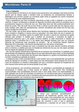 Microfones: Parte III
                                                                           por David Fernandes

  Fase e Captação
  A aproximação do microfone é uma técnica que proporciona uma captação mais limpa da fonte
sonora que se deseja captar e também evita os problemas de cancelamentos devidos à
defasagem que ocorrem quando um microfone capta sinais já captados por outros microfones
mais próximos às suas respectivas fontes.
  Faça a experiência com dois microfones segurando os lado a lado e dirigindo a voz entre os
mesmos. A seguir vá alterando a posição do segundo microfone para sentir as variações que o
cancelamento causará no timbre de sua voz. Este teste deve ser feito preferencialmente com
fones de ouvido. Obs: Se você não os tiver ainda, e estiver ouvindo este som em alguma caixa,
tome cuidado, pois, além de cancelamentos, ocorrem somatórias das ondas fora de fase que
podem resultar em microfonia!
  Por isto, então, não se deve deixar abertos dois microfones captando a mesma fonte (se estes
forem mixados e dirigidos à mesma caixa ou gravador). Um caso típico de erro é quando um
operador deixa um microfone aberto no púlpito além de abrir o volume do microfone de lapela
utilizado pelo preletor. À medida que o preletor se movimenta, o microfone de lapela o
acompanha enquanto que o do púlpito continua estático. A cada movimento a relação de
distância entre o microfone fixo e o da lapela será alterado fazendo com que um conjunto
diferente de freqüências seja cancelado ou somado.... Se os microfones tiverem destinos
diferentes (PA e gravação), não haverá cancelamento por não serem combinados.
  Outra dica é instruir a pessoa que usar o microfone que ela deve sempre mantê-lo alinhado
entre si mesma e a platéia para que as freqüências direcionais de sua voz não sejam perdidas
fora do ângulo de captação do microfone.
  Isto nos traz àquela característica importante de se conhecer nos microfones: A captação que é
demonstrada nos diagramas polares (figura A) que todo fabricante deve incluir na documentação
do seu produto. Se um fabricante não fornecer este diagrama e o gráfico de linearidade (figura D
no final), suspeite da qualidade do produto.
  O diagrama polar é feito considerando-se o eixo central, que é uma perpendicular que parte da
frente da cápsula do microfone. A partir deste eixo são demarcados vários ângulos em torno do
corpo do microfone e é medida a intensidade com que o microfone reproduz as freqüências de
uma mesma fonte sonora que vai sendo girado à sua volta.

 Como já dissemos, nos microfones direcionais - ou cardióides a sensibilidade de captação irá
decrescendo à medida que a fonte sonora se afastar do eixo central. Nos microfones
supercardióides esta sensibilidade diminuirá mais e será ainda menor nos hipercardióides. É
esta captação que se tem de considerar ao posicionar um microfone tanto para a reprodução fiel
da fonte sonora quanto para evitar a microfonia pelo posicionamento das caixas de retorno (note
a captação posterior nos microfones mais direcionais).




                                           Já vimos que ocorrerão cancelamentos e
                                           somatórias de freqüências quando mais de um
                                           microfone captar sons produzidos por uma mesma
                                           fonte. Portanto é importante que cada microfone
                                           capte tão somente o som a que é destinado.
                                           Consideremos o exemplo de um coral. É inviável


23
 