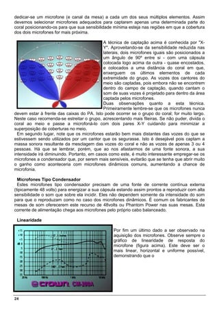 dedicar-se um microfone (e canal da mesa) a cada um dos seus múltiplos elementos. Assim
devemos selecionar microfones adequados para captarem apenas uma determinada parte do
coral posicionando-os para que sua sensibilidade mínima esteja nas regiões em que a cobertura
dos dois microfones for mais próxima.

                                            A técnica de captação acima é conhecida por "X-
                                            Y". Aproveitando-se da sensibilidade reduzida nas
                                            laterais, dois microfones iguais são posicionados a
                                            um ângulo de 90º entre si - com uma cápsula
                                            colocada logo acima da outra - quase encostados,
                                            e colocados a uma distância do coral em que,
                                            enxerguem os últimos elementos de cada
                                            extremidade do grupo. As vozes dos cantores do
                                            meio são captadas, pois embora não se encontrem
                                            dentro do campo de captação, quando cantam o
                                            som de suas vozes é projetado para dentro da área
                                            captada pelos microfones.
                                            Duas observações quanto a esta técnica.
                                            Primeiramente lembre-se que os microfones nunca
devem estar à frente das caixas do PA. Isto pode ocorrer se o grupo do coral; for muito largo.
Neste caso recomenda-se estreitar o grupo, acrescentando mais fileiras. Se não puder, divida o
coral ao meio e passe a microfoná-lo com dois pares X-Y cuidando para minimizar a
superposição de coberturas no meio.
  Em segundo lugar, note que os microfones estarão bem mais distantes das vozes do que se
estivessem sendo utilizados por um cantor que os segurasse. Isto é desejável pois captam a
massa sonora resultante da mesclagem das vozes do coral e não as vozes de apenas 3 ou 4
pessoas. Há que se lembrar, porém, que ao nos afastarmos de uma fonte sonora, a sua
intensidade irá diminuindo. Portanto, em casos como este, é muito interessante empregar-se os
microfones a condensador que, por serem mais sensíveis, evitarão que se tenha que abrir muito
o ganho como aconteceria com microfones dinâmicos comuns, aumentando a chance de
microfonia.

  Microfones Tipo Condensador
  Estes microfones tipo condensador precisam de uma fonte de corrente contínua externa
(tipicamente 48 volts) para energizar a sua cápsula estando assim prontos a reproduzir com alta
sensibilidade o som que sobre ela incidir. Eles não dependem somente da intensidade do som
para que o reproduzam como no caso dos microfones dinâmicos. É comum os fabricantes de
mesas de som oferecerem este recurso de 48volts ou Phantom Power nas suas mesas. Esta
corrente de alimentação chega aos microfones pelo próprio cabo balanceado.

 Linearidade

                                                 Por fim um último dado a ser observado na
                                                 aquisição dos microfones. Observe sempre o
                                                 gráfico de linearidade de resposta do
                                                 microfone (figura acima). Este deve ser o
                                                 mais linear, horizontal e uniforme possível,
                                                 demonstrando que o




24
 