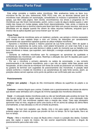 Microfones: Parte Final
                                                                         por David Fernandes

  Este artigo completa a matéria sobre microfones. Não analisamos todos os tipos (e.g.
microfone de fita, de tubo, bidirecional, PZM, PCC) mas, sim, as técnicas básicas para os
microfones mais utilizados em sonorização, considerados os músicos e operadores de som de
igrejas, que lêem esta página. Sem dúvida, encontraremos nos shows e programas de TV
microfones que não foram mencionados, porém, como o custo de alguns destes supera o valor
médio das mesas em muitas igrejas, estes foram desconsiderados. Vale, ainda, a máxima de
que Quem entende bem e domina a teoria para fazer bem feito com poucos recursos, terá pouca
dificuldade em se adaptar quando lhe vierem às mãos recursos melhores, enquanto que o
inverso não se aplica àqueles que nunca tiveram que “se virar”.

 Dicas Finais
 - O número ideal de microfones seria um (estéreo), portanto, use sempre o mínimo necessário
para manter o som captado limpo e com um mínimo de distorções por cancelamento
(proveniente dos vazamentos captados quando se utiliza múltiplos microfones).
 - Aproxime o microfone sempre o máximo possível de sua fonte sonora. Além de ajudar a
minimizar os vazamentos de outros sons, você estará fornecendo um sinal mais forte à sua
mesa de som. Entenda-se que esta técnica é válida a partir do momento que se trabalha com
bons microfones e mesas, que suportem, sem distorção, a energia acústica gerada pelas fonte
sonoras.
 - Somente os melhores microfones sem fio conseguem se aproximar da qualidade e
confiabilidade dos microfones com cabos. Restrinja a utilização dos sem fio àqueles para quem
a mobilidade é imprescindível!
 - Por ser o microfone o primeiro elemento na cadeia de sonorização, o seu correcto
posicionamento é de máxima importância, pois o que não se captar nesta fase jamais será
recuperado. Já dei a dica de se monitorar com fones de ouvido ao posicionar um microfone, mas
eu gostaria de terminar com sugestões de posicionamento dos microfones. A posição ideal
variará conforme o modelo do microfone e as características de cada fonte sonora, assim, as
posições abaixo servem apenas como ponto de partida a ser confirmado pelo seu ouvido!


 Posicionamento

 Preletor (em púlpito) – Ângulo de 45o minimizando reflexos da superfície do púlpito e os
“puffs”.

 Cantores – mesmo ângulo que o acima. Cuidado com o posicionamento das caixas de retorno
que devem estar alinhados com o ângulo de mínima captação dos microfones direcionais.

 Coral – A colocação destes microfones pode ou não ser beneficiada pela acústica do local. Se
não houver perigo de se captar caixas de retorno e instrumentos, etc., uma colocação mais
distante (tipo X/Y) dos microfones captará mais a mescla das vozes. Caso seja necessário
aproximar mais os mics, angule-os como uma ducha a 45 cm acima da cabeça da última fileira
(normalmente, a mais elevada) e a 45 cm à frente da primeira.

  Violão – Se tiver bom captador, use. Senão, mire o mic para captar o som do dedilhado,
evitando pegar em cheio os graves que provém do furo no tampo. Se for tipo lapela, fixe-o ao
furo no tampo.

 Flauta – Mire o microfone no corpo da flauta entre o bocal e a posição dos dedos. Cuidado
para não captar o sopro do músico. Se isto ocorrer experimente alterando o ângulo de
posicionamento para evitar este ruído.


25
 