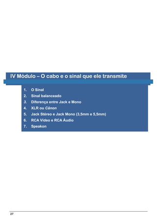 IV Módulo – O cabo e o sinal que ele transmite

     1.   O Sinal
     2.   Sinal balanceado
     3.   Diferença entre Jack e Mono
     4.   XLR ou Cânon
     5.   Jack Stéreo e Jack Mono (3,5mm e 5,5mm)
     6.   RCA Vídeo e RCA Áudio
     7.   Speakon




27
 