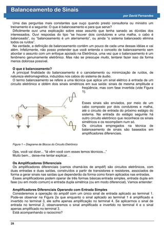 Balanceamento de Sinais
                                                                                    por David Fernandes

  Uma das perguntas mais constantes que ouço quando presto consultoria ou ministro um
treinamento é a seguinte: O que é balanceamento e para que serve?
  Dificilmente ouvi uma explicação sobre esse assunto que tenha sanado as dúvidas dos
interessados. Ouvi respostas do tipo “se houver dois condutores e uma malha, o cabo é
balanceado”, ou “balanceamento é um aterramento”, ou ainda “o sistema balanceado elimina
todos os ruídos”.
  Na verdade, a definição de balanceamento contém um pouco de cada uma dessas idéias e vai
além. Infelizmente, não posso pretender que você entenda o conceito de balanceamento sem
abordar o assunto com um enfoque apoiado na Eletrônica, uma vez que o balanceamento é um
fenômeno genuinamente eletrônico. Mas não se preocupe muito, tentarei fazer isso da forma
menos dolorosa possível.

 O que é balanceamento?
 A principal finalidade do balanceamento é o cancelamento ou minimização de ruídos, de
natureza eletromagnética, induzidos nos cabos do sistema de áudio.
 O termo balanceamento se refere a uma técnica que aplica um sinal elétrico à entrada de um
circuito eletrônico e obtém dois sinais simétricos em sua saída: sinais de mesma amplitude e
                                                 freqüência, mas com fase invertida (vide Figura
                                                 1).


                                                        Esses sinais são enviados, por meio de um
                                                        cabo composto por dois condutores e malha,
                                                        até o circuito de entrada do próximo estágio do
                                                        sistema. Na entrada do estágio seguinte há
                                                        outro circuito eletrônico que reconhece os sinais
                                                        simétricos e os recompõem num só.
                                                        Os circuitos empregados na técnica de
                                                        balanceamento de sinais são baseados em
                                                        amplificadores diferenciais.


 Figura 1 – Diagrama de Blocos do Circuito Eletrônico

 Ops, você vai dizer... “lá vêm você com esses temos técnicos...”
 Muito bem... deixe-me tentar explicar…

  Os Amplificadores Diferenciais
  Os amplificadores diferenciais (vamos chamá-los de ampdif) são circuitos eletrônicos, com
duas entradas e duas saídas, construídos a partir de transistores e resistores, associados de
forma a gerar sinais nas saídas que dependerão da forma como foram aplicados nas entradas.
  Esses amplificadores podem operar de três formas básicas:entrada simples, entrada dupla em
fase (ou em modo comum) e entrada dupla simétrica (ou em modo diferencial). Vamos entender:

  Amplificadores Diferenciais Operando com Entrada Simples
  Consideremos a operação do ampdif com um único sinal de entrada aplicado ao terminal 1.
Pode-se observar na Figura 2a que enquanto o sinal aplicado ao terminal 1 é amplificado e
invertido no terminal 3, ele sofre apenas amplificação no terminal 4. Se aplicarmos o sinal de
entrada no terminal 2, observaremos o sinal amplificado e invertido no terminal 4 e o sinal
apenas amplificado no terminal 3.
  Está acompanhando o raciocínio?


28
 
