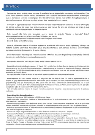 Prefácio

 Sempre que algum projecto nasce e cresce, é para fazer face a necessidades que devem ser colmatadas. Este
curso básico de técnica de som nasceu precisamente com o objectivo de colmatar as necessidades de formação
que os técnicos de som das nossas Igrejas têm. Não só formação técnica, mas também formação psicológica e
espiritual que qualquer técnico de som deve ter para fazer o seu trabalho com mestria.

 Como tal, os organizadores deste curso resolveram criar este dossier não só com a intenção de apoiar a formação
do técnico ao longo do curso, mas também para que este manual lhe sirva de orientação ao longo da sua
caminhada solitária atrás dos botões da mesa de mistura.

 Este manual não teria sido produzido sem o apoio do projecto                           “Música    e   Adoração”    [http://
www.musicaeadoracao.com.br] tendo em David B. Distler o seu mentor.
 A publicação deste manual foi expressamente autorizada pelos seus autores
 David B. Distler e David Fernandes.

 David B. Distler tem mais de 20 anos de experiência, é consultor associado da Audio Engineering Society e da
National Systems Contractors Association. David projecta sistemas de som, sonoriza eventos e tem ministrado
cursos para centenas de operadores de som e músicos.

  David Fernandes é Tecnólogo de Telecomunicações e Membro da Audio Engineering Society (AES), colabora
também com o site http://www.musicaeadoracao.com.br

    O curso será ministrado por Ezequiel Duarte, Helder Ferreira e Bruno Moura.

  Ezequiel Brasilino Almeida Duarte, nasceu a 22 Agosto 1981 em Vila Nova de Gaia. Durante alguns anos foi colaborador do
departamento de som da Igreja Adventista de Avintes e mais tarde veio a ser o director do departamento de som e imagem da
mesma Igreja. Em 2001 foi convidado para ser técnico de som do grupo Blessing, cargo que veio a ocupar até 2003 tendo sido
substituído por Bruno C. Moura.
  Em 2005 frequentou o curso de técnico de som e rádio organizado pela Rádio Universidade de Coimbra.

  Helder Fernando da Cunha Ferreira, nasceu a 11 Março 1983 em Vila Nova de Gaia. Faz parte do departamento e som e
imagem da Igreja Adventista de Avintes desde 2001 ano em que foi convidado para fazer parte integrante da equipa técnica do
grupo Blessing, cargo que desempenhou até 2003. Desde então tem vindo a colaborar com actividades de igreja, não só local
como regional e nacional. É um dos fundadores do projecto VivaVoz (www.vivavoz.adv7.com), sendo responsável pela gravação
e edição das lições da escola sabatina faladas nos últimos 3 anos.
  Tem formação académica na área de imagem interactiva; actualmente frequenta o curso de desenvolvimento de produtos
multimédia.

  Bruno Miguel dos Santos Cidra Moura
  Nasceu em Fevereiro de 1982, frequentou o CAOD durante 9 anos.
  Desde muito cedo começou por colaborar no departamento de som da Igreja Adventista do Porto vindo pouco tempo mais
tarde a assumir a sua liderança.
  Ingressou no grupo Aliança como responsável técnico vindo com isto a realizar inúmeros espectáculos, não só do grupo mas
também em eventos diversos onde o grupo era convidado ou onde simplesmente era alugado todo o seu equipamento de som.
  Realizou o secundário na Escola de Artes Decorativas do Porto Soares dos Reis no curso de Imagem e Comunicação tendo as
mais diversas disciplinas de audiovisual.
  Realizou um estágio integrado no Secundário na maior Produtora do Norte de Audiovisuais - Miragem.
  Ingressou na Faculdade, no Instituto Politécnico do Porto no Curso de Tecnologias da Comunicação Audiovisual.
  Colaborou como Freelancer em diversas produtoras audiovisuais e no projecto televisivo NTV.
  Foi convidado a fazer parte do Grupo Blessing como técnico de Som; e mais tarde no Coro Nacional de Jovens Adventistas.
  Actualmente é Freelancer, com colaboração permanente e constante na RTP, estando na parte técnica de programas como a
Praça da Alegria, Portugal no Coração, Jornal da Tarde, Jornais da RTPN, diversos jogos desportivos das mais diversas
modalidades e demais programas de produção audiovisual desta empresa.



3
 