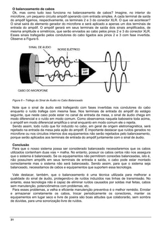 O balanceamento de cabos
 Ok, mas como tudo isso funciona no balanceamento de cabos? Imagine, no interior do
microfone, um pequeno circuito ampdif operando com entrada simples. A cada terminal de saída
do ampdif ligamos, respectivamente, os terminais 2 e 3 do conector XLR. O que vai acontecer?
O sinal sairá do elemento gerador do microfone e será aplicado a apenas um dos terminais de
entrada do ampdif. O ampdif gerará em seus terminais de saída dois sinais amplificados, de
mesma amplitude e simétricos, que serão enviados ao cabo pelos pinos 2 e 3 do conector XLR.
Esses sinais trafegarão pelos condutores do cabo ligados aos pinos 2 e 3 com fase invertida.
Observe a Figura 6.




 Figura 6 – Tráfego do Sinal de Áudio no Cabo Balanceado

 Note que o sinal de áudio está trafegando com fases invertidas nos condutores do cabo
enquanto o ruído trafega com mesma fase. Nos terminais de entrada do ampdif do estágio
seguinte, que neste caso pode estar no canal de entrada da mesa, o sinal de áudio chega em
modo diferencial e o ruído em modo comum. Como observamos naquela baboseira toda acima,
o ampdif em modo diferencial amplifica o sinal enquanto em modo comum ele o rejeita.
 Sendo assim, todo ruído que for induzido no cabo, em geral de origem eletromagnética, será
rejeitado na entrada da mesa pela ação do ampdif. É importante destacar que ruídos gerados no
microfone ou nos circuitos internos dos equipamentos não serão rejeitados pelo balanceamento,
porque serão aplicados aos terminais de entrada do ampdif juntamente com o sinal de áudio.

 Conclusão
 Para que o nosso sistema possa ser considerado balanceado necessitaremos que os cabos
utilizados contenham duas vias + malha. No entanto, possuir os cabos certos não nos assegura
que o sistema é balanceado. Se os equipamentos não permitirem conexões balanceadas, isto é,
não possuírem ampdifs em seus terminais de entrada e saída, o cabo pode estar montado
correctamente mas o sistema não será balanceado. Sendo assim, para que o sistema seja
balanceado, necessitamos de cabos e equipamentos que suportem essa tecnologia.

 Vale destacar, também, que o balanceamento é uma técnica utilizada para melhorar a
qualidade do sinal de áudio, protegendo-o de ruídos induzidos nas linhas de transmissão. No
entanto, essa tecnologia não é capaz de eliminar ruídos causados por soldas mal feitas, cabos
sem manutenção, potenciômetros com problemas, etc.
 Para esses problemas, a velha e eficiente manutenção preventiva é o melhor remédio. Enrolar
e armazenar corretamente os cabos, trocar periodicamente os conectores, manter os
equipamentos em lugar seco e livre de poeira são boas atitudes que colaborarão, sem sombra
de dúvidas, para uma sonorização livre de ruídos.




31
 