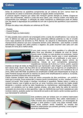 Cabos
                                                                           por David Fernandes

Antes de analisarmos os aparelhos componentes de um sistema de som, vamos tratar de
compreender os cabos e conectores utilizados na ligação destes componentes.
É possível alguém imaginar que cabos não mereçam grande atenção ou análise. Engana-se
quem não compreende, valoriza e cuida dos seus cabos, pois, embora custem uma fração dos
componentes que interligam, a utilização de cabos impróprios ou defeituosos pode ter efeitos
que vão desde a degradação da qualidade do som até a queima dos aparelhos a que estiverem
ligados!
Os tipos de cabos mais utilizados em sistemas de PA são:

- Paralelo
- Coaxial Simples
- Coaxial Duplo (ou balanceado)

O cabo paralelo deve somente ser empregado entre a saída dos amplificadores e as caixas de
som. É idêntico ao cabo que utilizamos para extensões elétricas podendo ou não vir envolto
numa capa protetora de borracha ou PVC flexível. Ao adquiri-lo é interessante (embora não
imprescindível) observar que seus condutores tenham cores diferentes - para facilitar a correta
identificação e ligação dos pólos positivo e negativo. Se puder encontrar este cabo com vias
torcidas em torno de si melhor ainda.

                                   O erro mais comum com cabos paralelos é a utilização de
                                   cabos finos que dificultam a chegada do sinal às caixas.
                                   Quanto maior a bitola, ou mais grossos os condutores, menos
                                   dificuldade ou resistência haverá para o sinal amplificado.
                                   Com um cabo fino ligando um amplificador a uma caixa a
                                   grande distância, vão se somando alguns (ohms) de
                                   resistência. Caixas de som normalmente apresentam
                                   impedâncias nominais de 8 ohms ou 4 ohms, porém, quando
medidas ao longo de todas as freqüências que reproduzem, elas chegam a apresentar valores
bem abaixo disto. Assim não fica difícil de se compreender que ao ligarmos um amplificador a
uma caixa de 4 ohms por meio de um cabo inadequado que apresente uma resistência de 2,9
ohms, MAIS QUE METADE da potência do amplificador (4,8dB) será desperdiçada ao longo do
cabo! Portanto busque encurtar ao máximo os cabos entre amplificadores e caixas e, na dúvida,
sempre aumente a bitola dos seus condutores.
Cabos coaxiais recebem este nome por serem compostos de dois condutores - um central e
outro que o envolve. Como ambos têm o mesmo centro (concêntricos), ou eixo, recebem o nome
coaxial (co+axial). Sua função é interligar microfones e aparelhos. Nestes cabos a malha ou
condutor externo, que é ligado ao terra de um sinal, funciona como escudo (do Inglês shield)
blindando o condutor central de rádio freqüências ou interferências. eletromagnéticas. Existe,
porém, um problema com os cabos coaxiais simples, pois esta malha faz parte do caminho
necessário ao sinal entre os dois aparelhos. Logo, as interferências que foram captadas por este
condutor externo, poderão acabar se misturando ao áudio e até mesmo sendo ouvidas quando a
sua intensidade for suficiente.

                                  Este problema pode ser evitado com um sistema balanceado
                                  (que abordaremos futuramente). Nos cabos balanceados a
                                  malha envolve dois condutores centrais, um encarregado de
                                  carregar o sinal positivo e outro uma cópia invertida deste.
                                  Estes sinais acabam sendo recebidos na entrada dos
                                  aparelhos balanceados que extraem somente o sinal original -
                                  isento de interferências.


32
 