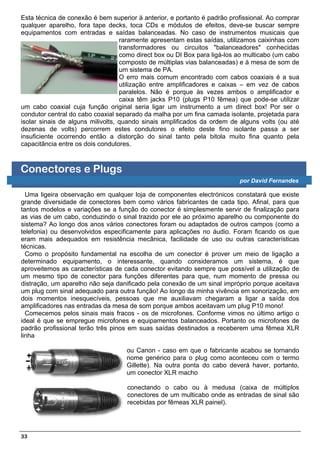 Esta técnica de conexão é bem superior à anterior, e portanto é padrão profissional. Ao comprar
qualquer aparelho, fora tape decks, toca CDs e módulos de efeitos, deve-se buscar sempre
equipamentos com entradas e saídas balanceadas. No caso de instrumentos musicais que
                                   raramente apresentam estas saídas, utilizamos caixinhas com
                                   transformadores ou circuitos "balanceadores" conhecidas
                                   como direct box ou DI Box para ligá-los ao multicabo (um cabo
                                   composto de múltiplas vias balanceadas) e à mesa de som de
                                   um sistema de PA.
                                   O erro mais comum encontrado com cabos coaxiais é a sua
                                   utilização entre amplificadores e caixas – em vez de cabos
                                   paralelos. Não é porque às vezes ambos o amplificador e
                                   caixa têm jacks P10 (plugs P10 fêmea) que pode-se utilizar
um cabo coaxial cuja função original seria ligar um instrumento a um direct box! Por ser o
condutor central do cabo coaxial separado da malha por um fina camada isolante, projetada para
isolar sinais de alguns milivolts, quando sinais amplificados da ordem de alguns volts (ou até
dezenas de volts) percorrem estes condutores o efeito deste fino isolante passa a ser
insuficiente ocorrendo então a distorção do sinal tanto pela bitola muito fina quanto pela
capacitância entre os dois condutores.



Conectores e Plugs
                                                                           por David Fernandes

  Uma ligeira observação em qualquer loja de componentes electrónicos constatará que existe
grande diversidade de conectores bem como vários fabricantes de cada tipo. Afinal, para que
tantos modelos e variações se a função do conector é simplesmente servir de finalização para
as vias de um cabo, conduzindo o sinal trazido por ele ao próximo aparelho ou componente do
sistema? Ao longo dos anos vários conectores foram ou adaptados de outros campos (como a
telefonia) ou desenvolvidos especificamente para aplicações no áudio. Foram ficando os que
eram mais adequados em resistência mecânica, facilidade de uso ou outras características
técnicas.
  Como o propósito fundamental na escolha de um conector é prover um meio de ligação a
determinado equipamento, o interessante, quando consideramos um sistema, é que
aproveitemos as características de cada conector evitando sempre que possível a utilização de
um mesmo tipo de conector para funções diferentes para que, num momento de pressa ou
distração, um aparelho não seja danificado pela conexão de um sinal impróprio porque aceitava
um plug com sinal adequado para outra função! Ao longo da minha vivência em sonorização, em
dois momentos inesquecíveis, pessoas que me auxiliavam chegaram a ligar a saída dos
amplificadores nas entradas da mesa de som porque ambos aceitavam um plug P10 mono!
  Comecemos pelos sinais mais fracos - os de microfones. Conforme vimos no último artigo o
ideal é que se empregue microfones e equipamentos balanceados. Portanto os microfones de
padrão profissional terão três pinos em suas saídas destinados a receberem uma fêmea XLR
linha

                                    ou Canon - caso em que o fabricante acabou se tornando
                                    nome genérico para o plug como aconteceu com o termo
                                    Gillette). Na outra ponta do cabo deverá haver, portanto,
                                    um conector XLR macho

                                    conectando o cabo ou à medusa (caixa de múltiplos
                                    conectores de um multicabo onde as entradas de sinal são
                                    recebidas por fêmeas XLR painel).




33
 