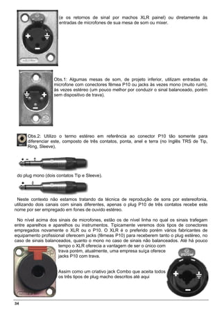 (e os retornos de sinal por machos XLR painel) ou diretamente às
                     entradas de microfones de sua mesa de som ou mixer.




                   Obs.1: Algumas mesas de som, de projeto inferior, utilizam entradas de
                   microfone com conectores fêmea P10 ou jacks às vezes mono (muito ruim),
                   às vezes estéreo (um pouco melhor por conduzir o sinal balanceado, porém
                   sem dispositivo de trava).




      Obs.2: Utilizo o termo estéreo em referência ao conector P10 tão somente para
      diferenciar este, composto de três contatos, ponta, anel e terra (no Inglês TRS de Tip,
      Ring, Sleeve),




 do plug mono (dois contatos Tip e Sleeve).




 Neste contexto não estamos tratando da técnica de reprodução de sons por estereofonia,
utilizando dois canais com sinais diferentes, apenas o plug P10 de três contatos recebe este
nome por ser empregado em fones de ouvido estéreo.

 No nível acima dos sinais de microfones, estão os de nível linha no qual os sinais trafegam
entre aparelhos e aparelhos ou instrumentos. Tipicamente veremos dois tipos de conectores
empregados novamente o XLR ou o P10. O XLR é o preferido porém vários fabricantes de
equipamento profissional oferecem jacks (fêmeas P10) para receberem tanto o plug estéreo, no
caso de sinais balanceados, quanto o mono no caso de sinais não balanceados. Até há pouco
                     tempo o XLR oferecia a vantagem de ser o único com
                     trava porém, atualmente, uma empresa suíça oferece
                     jacks P10 com trava.


                     Assim como um criativo jack Combo que aceita todos
                     os três tipos de plug macho descritos até aqui




34
 