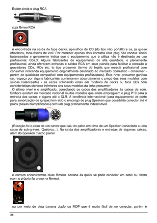 Existe ainda o plug RCA




 cuja fêmea RCA




 é encontrada na saída de tape decks, aparelhos de CD (do tipo não portátil) e os, já quase
obsoletos, toca-discos de vinil. Por oferecer apenas dois contatos este plug não conduz sinais
balanceados e geralmente indica que o equipamento que o utiliza não é destinado ao uso
profissional. Obs.3: Alguns fabricantes de equipamento de alta qualidade, e plenamente
profissional, ainda oferecem entradas e saídas RCA em seus painéis para facilitar a conexão a
gravadores CDs, MDs etc. to tipo prosumer (termo do Inglês que mescla profissional com
consumer indicando equipamento originalmente destinado ao mercado doméstico - consumer -
porém de qualidade compatível com equipamentos profissionais). Este nível prosumer ganhou
seu espaço por alguns fabricantes aumentarem absurdamente o preço dos seus modelos com
saídas balanceadas - as vezes colocando estas em modelos de decks ou toca CDs com
características técnicas inferiores aos seus modelos da linha prosumer!
 O último nível é o amplificado, conectando os cabos dos amplificadores às caixas de som.
Embora existam no mercado nacional muitos modelos que ainda empreguem o plug P10 para a
entrada das caixas e alguns até o XLR. A tendência internacional (para equipamento de porte
para sonorização de igrejas) tem sido o emprego do plug Speakon que possibilita conectar até 4
polos (caixas biamplificadas) com um plug praticamente indestrutível




 (Exceção foi o caso de um cantor que caiu do palco em cima de um Speakon conectado a uma
caixa de sub-graves. Quebrou...). Na saída dos amplificadores e entradas de algumas caixas,
além do Speakon macho painel




  é comum encontrarmos duas fêmeas banana às quais se pode conectar um cabo ou direto
(com o próprio fio preso na fêmea),




 ou por meio do plug banana duplo ou MDP que é muito fácil de se conectar, porém é

35
 