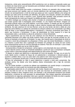 tivéssemos, ainda seria razoavelmente difícil acertarmos com os dedos a proporção exata que
os faders da mesa teriam que ser baixados para contrafazer estes picos sem tirar energia a mais
ou a menos que o necessário.
  É para conter estes picos que existe o compressor. Embora um operador não consiga reagir
aos picos sonoros com rapidez, para um circuito eletrônico isto não exige grandes proezas. O
circuito vai acompanhando o nível de sinal que passa por ele e quando detecta uma rampa de
energia que sobe acima de limites pré definidos, ele aplica uma redução, também pré definida,
em cima do sinal de modo a suprimir o pico. Quando bem ajustado, este processo ocorre de
modo transparente de modo que ninguém na platéia percebe a sua atuação.
  A melhor analogia que conheço para ilustrar a função do compressor, bem como a diferença
que existe quando este é empregado como limitador, é a do mestre Pat Brown. Imagine um
camarada pulando sobre uma cama elástica, numa área coberta. À medida que ele vai pulando
vai ganhando altura. Finalmente ele atinge a altura máxima imposta pela dimensão vertical do
ambiente. Se esta cobertura for de lona flexível, como de uma tenda, ela terá o efeito de uma
segunda cama elástica e a cabeça do camarada ao atingi-la sofrerá uma compressão cujo efeito
será de freiar a sua trajetória ascendente e impulsionar o indivíduo novamente para baixo. É
assim que funciona o compressor. O grau de elasticidade do limite superior é a taxa de
compressão (ratio), o pé-direito ou altura do ambiente é o limiar (threshold).
  Agora suponhamos que ao invés de uma cobertura de lona flexível na ilustração acima, o
camarada estivesse num salão cujo limite superior fosse uma laje de concreto armado (ai, ai!).
Temos aí ilustrada a função de um limitador, ou seja, não importa qual a intensidade do sinal ou
o quanto o sinal não processado iria ultrapassar o limite, aqui não existe flexibilidade, o máximo
é o máximo e ponto final. Daí a aplicação do limitador em proteger as caixas de som contra
picos extremamente acima do nível de operação do sistema. Para dar um exemplo: o pico criado
por um microfone ligado que cai ao chão do palco...
  Compreendida a função do compressor, vamos agora a uma descrição dos seus controles.
  Como descrito acima o limiar ou threshold estabelece o ponto em que o compressor começará
a atuar sobre o sinal esta atuação será determinada por dois outros controles:
  O ataque ou attack que determina a velocidade do início da atuação. Ou seja, se um pico for
muito rápido (como o estalar de língua de um palestrante) o compressor o deixará passar, já
quando o preletor eleva a sua voz para dizer uma palavra com mais força passará o tempo de
ataque e o compressor atuará pois o nível de sinal ainda estará acima do limiar.
  A taxa de compressão ou ratio é quem determina o quanto o sinal será comprimido. Na
analogia acima, iria desde uma lona elástica (baixa compressão) até a laje de concreto
(limitação).
  Por fim existe também o controle de release que estabelece por quanto tempo o compressor
atuará sobre um sinal a partir do momento que este ultrapassar o limiar..
  As aplicações potenciais de um compressor são muitas. Aquele som redondinho que diferencia
o som de CDs do som ao vivo deve-se em parte aos recursos de compressão usados nos
estúdios. Existem é claro, exageros como, por exemplo, o da compressão excessiva que achata
totalmente a dinâmica de uma gravação ou apresentação. Nos artigos seguintes pensaremos
sucintamente em algumas aplicações visto que a grande variedade de fontes de sinal e ajustes
possibilitariam a publicação de um livro exclusivamente sobre este tema.




37
 