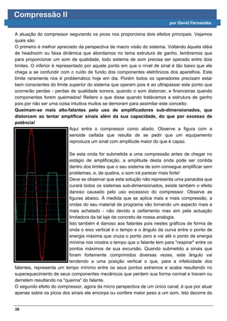 Compressão II
                                                                          por David Fernandes

A atuação do compressor segurando os picos nos proporciona dois efeitos principais. Vejamos
quais são:
O primeiro é melhor apreciado da perspectiva de macro visão do sistema. Voltando àquela idéia
de headroom ou faixa dinâmica que abordamos no tema estrutura de ganho, lembremos que
para proporcionar um som de qualidade, todo sistema de som precisa ser operado entre dois
limites. O inferior é representado por aquele ponto em que o nível de sinal é tão baixo que ele
chega a se confundir com o ruído de fundo dos componentes eletrônicos dos aparelhos. Este
limite raramente nos é problemático hoje em dia. Porém todos os operadores precisam estar
bem conscientes do limite superior do sistema que operam pois é ao ultrapassar este ponto que
ocorrerão perdas - perdas de qualidade sonora, quando o som distorcer, e financeiras quando
componentes forem queimados! Reitero o que disse quando tratávamos a estrutura de ganho
pois por não ser uma coisa intuitiva muitos se demoram para assimilar este conceito:
Queimam-se mais alto-falantes pelo uso de amplificadores sub-dimensionados, que
distorcem ao tentar amplificar sinais além da sua capacidade, do que por excesso de
potência!
                            Aqui entra o compressor como aliado. Observe a figura com a
                            senoide ceifada que resulta de se pedir que um equipamento
                            reproduza um sinal com amplitude maior do que é capaz.

                          Se esta onda for submetida a uma compressão antes de chegar no
                          estágio de amplificação, a amplitude desta onda pode ser contida
                          dentro dos limites que o seu sistema de som consegue amplificar sem
                          problemas, e, de quebra, o som irá parecer mais forte!
                          Deve se observar que esta solução não representa uma panacéia que
                          curará todos os sistemas sub-dimensionados, existe também o efeito
                          danoso causado pelo uso excessivo do compressor. Observe as
                          figuras abaixo. À medida que se aplica mais e mais compressão, a
                          ondas do seu material de programa vão tomando um aspecto mais e
                          mais achatado - não devido a ceifamento mas sim pela actuação
                          limitadora da tal laje de concreto de nossa analogia.
                          Isto também é danoso aos falantes pois nestes gráficos de forma de
                          onda o eixo vertical é o tempo e o ângulo da curva entre o ponto de
                          energia máxima que cruza o ponto zero e vai até o ponto de energia
                          mínima nos mostra o tempo que o falante tem para "respirar" entre os
                          pontos máximos de sua excursão. Quando submetido a sinais que
                          foram fortemente comprimidos diversas vezes, este ângulo vai
                          tendendo a uma posição vertical o que, para a infelicidade dos
falantes, representa um tempo mínimo entre os seus pontos extremos e acaba resultando no
superaquecimento de seus componentes mecânicos que perdem sua forma normal e travam ou
derretem resultando na "queima" do falante.
O segundo efeito do compressor, agora da micro perspectiva de um único canal, é que por atuar
apenas sobre os picos dos sinais ele encorpa ou confere maior peso a um som. Isto decorre do


38
 