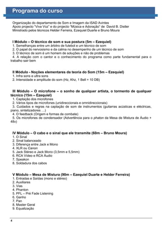 Programa do curso

    Organização do departamento de Som e Imagem da ISAD Avintes
    Apoio projecto “Viva Voz” e do projecto “Música e Adoração” de David B. Distler
    Ministrado pelos técnicos Helder Ferreira, Ezequiel Duarte e Bruno Moura


    I Módulo – O técnico de som e sua postura (5m – Ezequiel)
  1. Semelhanças entre um árbitro de futebol e um técnico de som
  2. O papel do nervosismo e da calma no desempenho de um técnico de som
  3. O técnico de som é um homem de soluções e não de problemas
  4. A relação com o cantor e o conhecimento do programa como parte fundamental para o
trabalho sair bem


    II Módulo - Noções elementares da teoria do Som (15m – Ezequiel)
    1. Infra sons e ultra sons
    2. Intensidade e amplitude do som (Hz, Khz, 1 Bell = 10 DB)


 III Módulo – O microfone – o sonho de qualquer artista, o tormento de qualquer
técnico (15m – Ezequiel)
 1. Captação dos microfones
 2. Vários tipos de microfones (unidireccionais e omnidireccionais)
 3. Cuidados e regras na captação de som de instrumentos (guitarras acústicas e eléctricas,
piano, sintetizadores …)
 4. O feedback (Origem e formas de combate)
 5. Os microfones de condensador (Advertência para o phaton da Mesa de Mistura de Áudio +
48v)


    IV Módulo – O cabo e o sinal que ele transmite (60m – Bruno Moura)
    1. O Sinal
    2. Sinal balanceado
    3. Diferença entre Jack e Mono
    4. XLR ou Canon
    5. Jack Stéreo e Jack Mono (3,5mm e 5,5mm)
    6. RCA Vídeo e RCA Áudio
    7. Speakon
    8. Soldadura dos cabos


    V Módulo – Mesa de Mistura (90m – Ezequiel Duarte e Helder Ferreira)
    1. Entradas e Saídas (mono e stéreo)
    2. Auxiliares
    3. Vias
    4. Phanton
    5. PFL – Pré Fade Listening
    6. Ganho
    7. Pan
    8. Master Geral
    9. Equalização


4
 