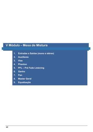 V Módulo – Mesa de Mistura

     1.   Entradas e Saídas (mono e stéreo)
     2.   Auxiliares
     3.   Vias
     4.   Phanton
     5.   PFL – Pré Fade Listening
     6.   Ganho
     7.   Pan
     8.   Master Geral
     9.   Equalização




40
 