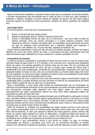 A Mesa de Som – Introdução
                                                                            por David Fernandes

 Após os sinais serem captados e passarem pelos cabos que os conduzem ao local de controlo,
o primeiro equipamento que encontrarão será a mesa de som e é nela que, após instalado e
calibrado o sistema, acontece a grande maioria do trabalho do técnico de som (salvo alguns
eventuais ajustes em periféricos como gravadores, módulos de efeitos, aparelhos de playback
etc.).

 Uma Visão Geral
 Em termos gerais, a mesa de som é responsável por:

 1.   elevar o nível do sinal que chega à mesa,
 2.   ajustar a equalização (graves, médios e agudos) deste sinal
 3.   acertar a intensidade sonora de cada voz ou instrumento - que será então enviado ao
       destino principal, como a/s caixa/s principal/is e a outros destinos auxiliares como
       sistemas de retorno e módulos de efeitos além de possibilitar sub-grupamentos de sinais
       por tipo, ou qualquer outra característica que o operador desejar para organizar e
       simplificar o seu trabalho. Ex: Grupos musicais, captação de baterias, etc…
 Vamos tentar compreender a razão por trás de cada uma destas funções, entrando em alguns
detalhes de como isto ocorre dentro da mesa e comentando técnicas necessárias para que
estes processos sejam realizados de modo a preservar a máxima qualidade do sinal.

  A Superfície de Controlo
  O primeiro processo necessário é a elevação do baixo nível de sinal mic, que em média (valor
nominal) chega do palco entre 0 e 77,5 milivolts, a um nível line com o qual ele será trabalhado
dentro da mesa e nos demais aparelhos do sistema após sair da mesa. Por ser a primeira das
várias etapas de processamento do sinal, até que o mesmo seja enviado às caixas após a
amplificação final, esta amplificação, conhecida por pré-amplificação, representa uma das mais
delicadas tarefas da mesa de som, pois se os componentes ou circuitos desta etapa não forem
de boa qualidade, os sinais que chegam captados do palco já terão sua qualidade comprometida
desde o primeiro instante de processamento do sinal.
  Feito este ajuste de nível, o sinal com seu nível mais robusto é agora encaminhado à seção de
equalização para os ajustes de filtros que irão aumentar ou diminuir as características de timbre
grave, médio e agudo do som de cada voz ou instrumento.
  Após a equalização, o sinal passa pelos botões de endereçamento que se encarregam de
colocá-lo nos barramentos principais ou de sub-grupamentos que serão enviados posteriormente
aos barramentos principais após passarem por mais algum ajuste de nível e, talvez
processamento por algum equipamento externo da mesa (pois estes subgrupos podem ser
acessados via jacks de insert de sinal).
  Além de endereçar os sinais para as saídas principais para amplificação ou gravação é comum
que o operador também esteja enviando alguns agrupamentos de sinais ou mix para um ou mais
sistemas auxiliares como, por exemplo, de palco, no hall de entrada, berçário etc. Estas saídas
auxiliares também servem como uma forma de se selecionar quais vozes ou instrumentos serão
enviados para um determinado módulo de efeito.
  Antes de comentar os controles que possibilitam que estas funções ocorram numa mesa de
som, vamos compreender como os mesmos estão dispostos numa mesa para que seja mais
fácil você encontrá-los. É claro que estaremos falando de modo genérico, porém, embora não
exista um padrão rígido adotado por todos os fabricantes, a seqüência lógica dos passos de
operação têm, ao longo do tempo, feito que a maioria dos fabricantes siga uma disposição
semelhante dos controles nas superfícies de controle de suas mesas de som.
  Assim sendo o que normalmente ocorre é que temos os canais, ou seja, os circuitos
encarregados de receber e processar uma única voz ou instrumento alinhados no sentido
vertical, com referência à posição do operador, ou seja, partindo dele para a parte mais distante

41
 