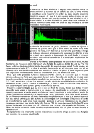ao sinal.

                            Chamamos de faixa dinâmica o espaço compreendido entre os
                            limites mínimos e máximos de um sistema de som. O limite mínimo
                            é constituído pelo “patamar de ruído”, ou seja, aquele chiadinho
                            (baixinho, espero :-) ) que é o som gerado pelos circuitos de um
                            equipamento de som sem que algum sinal lhe seja introduzido. Já o
                            limite máximo é aquele estabelecido pela capacidade máxima do
                            circuito reproduzir uma onda sem clipar ou seja distorcê-la por ser
                            incapaz de reproduzi-la.




                              A filosofia de estrutura de ganho, portanto, consiste em ajustar o
                              controle de ganho para que o sinal entre de modo mais forte
                              possível na mesa, sem distorcer, e manter esta qualidade ao longo
                              de todas as etapas de processamento subsequentes (dentro e fora
                              da mesa) para garantir a integridade do sinal desde o primeiro
                              momento até o último quando ele é enviado pelo amplificador às
                              caixas de som.
                              Devido à importância deste processo na qualidade do sinal, muitos
fabricantes de mesas de som incorporam uma função de ajuste ao botão de solo ou PFL Pre
Fader Listening (audição independente da posição do fader) da cada canal. Nesta função, ao
pressionar-se o botão PFL, o sinal é enviado diretamente ao VU da mesa para que ali se
observe a sua intensidade quando se está ajustando o botão de ganho. A idéia é ajustá-lo para
que os picos ou momentos mais fortes do sinal elevem o VU até a marca de 0 dB .
  Para que este processo funcione adequadamente, porém, é essencial que o músico
compreenda que na hora que o operador de som estiver fazendo este ajuste ele precisa estar
tocando ou cantando na intensidade que ele irá se apresentar e não somente dizendo “Alô, som
1, 2, 3 etc” a meia voz, pois se fizer assim o operador ajustará a sensibilidade do canal acima do
necessário então, quando começar a apresentação, o músico produzirá um sinal mais elevado,
que poderá clipar o canal por seu ganho estar sensível demais.
  Inclusive a recomendação que eu faço é que ao final do ensaio, depois que todos tiverem
aquecido suas vozes e instrumentos e os ajustes de equalização já estiverem corretos o
operador peça para a banda repetir a música de maior intensidade e então refaça o ajuste de
ganho (que demora apenas alguns segundos por canal), pois assim cada canal estará ajustado
de um modo que reflita mais de perto a realidade da apresentação. E note que isto não significa
que este será o último ajuste pois durante a apresentação com a interação entre público e banda
os níveis tendem a subir ainda mais no palco – portanto aí vemos a necessidade de se adquirir
mesas que permitam este ajuste da função Solo ou PFL de modo transparente DURANTE uma
apresentação pois em mesas que não oferecem este recurso, isto só pode ser feito com os
faders de todos os outros canais zerados o que obviamente não dá para se fazer durante a
apresentação.
  Compreendida esta importante técnica, iniciaremos no próximo artigo a análise das funções
dos controles na seção de equalização.




43
 