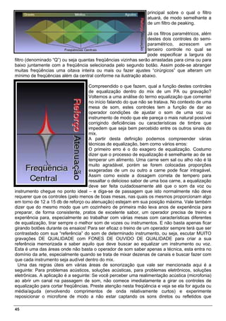 principal sobre o qual o filtro
                                                                 atuará, de modo semelhante a
                                                                 de um filtro de peaking.

                                                                 Já os filtros paramétricos, além
                                                                 destes dois controles do semi-
                                                                 paramétrico, acrescem um
                                                                 terceiro controle no qual se
                                                                 pode especificar a largura do
filtro (denominado “Q”) ou seja quantas freqüências vizinhas serão arrastadas para cima ou para
baixo juntamente com a freqüência selecionada pelo segundo botão. Assim pode-se abranger
muitas freqüências uma oitava inteira ou mais ou fazer ajustes “cirúrgicos” que alteram um
mínimo de freqüências além da central conforme na ilustração abaixo.

                                     Compreendido o que fazem, qual a função destes controles
                                     de equalização dentro do mix de um PA ou gravação?
                                     Voltemos a uma análise do termo equalização que comentei
                                     no início falando do que não se tratava. No contexto de uma
                                     mesa de som, estes controles tem a função de dar ao
                                     operador condições de ajustar o som de uma voz ou
                                     instrumento de modo que ele pareça o mais natural possível
                                     corrigindo deficiências ou características de timbre que
                                     impedem que seja bem percebido entre os outros sinais do
                                     mix.
                                     A partir desta definição podemos compreender várias
                                     técnicas de equalização, bem como vários erros:
                                     O primeiro erro é o do exagero de equalização. Costumo
                                     dizer que o processo de equalização é semelhante ao de se
                                     temperar um alimento. Uma carne sem sal ou alho não é lá
                                     muito agradável, porém se forem colocadas proporções
                                     exageradas de um ou outro a carne pode ficar intragável.
                                     Assim como existe a dosagem correta de tempero para
                                     ressaltar o delicioso sabor de uma boa carne, a equalização
                                     deve ser feita cuidadosamente até que o som da voz ou
instrumento chegue no ponto ideal – e diga-se de passagem que isto normalmente não deve
requerer que os controles (pelo menos de boas mesas, nas quais os mesmos proporcionam algo
em torno de 12 a 15 db de reforço ou atenuação) estejam em sua posição máxima. Vale também
dizer que do mesmo modo que um cozinheiro de primeira mão leva anos de experiência para
preparar, de forma consistente, pratos de excelente sabor, um operador precisa de treino e
experiência para, especialmente ao trabalhar com várias mesas com características diferentes
de equalização, tirar sempre o melhor som de vozes ou instrumentos. E não basta apenas ficar
girando botões durante os ensaios! Para ser eficaz o treino de um operador sempre terá que ser
contrastado com sua “referência” do som de determinado instrumento, ou seja, escutar MUITO
gravações DE QUALIDADE com FONES DE OUVIDO DE QUALIDADE para criar a sua
referência memorizada e saber aquilo que deve buscar ao equalizar um instrumento ou voz.
Esta é uma das áreas onde não basta o operador de som saber apenas a técnica, esta entra no
domínio da arte, especialmente quando se trata de mixar dezenas de canais e buscar fazer com
que cada instrumento seja audível dentro do mix.
  Uma das regras úteis em várias áreas de sonorização que vale ser mencionada aqui é a
seguinte: Para problemas acústicos, soluções acústicas, para problemas eletrônicos, soluções
eletrõnicas. A aplicação é a seguinte: Se você perceber uma realimentação acústica (microfonia)
ao abrir um canal na passagem de som, não comece imediatamente a girar os controles de
equalização para cortar freqüências. Preste atenção nesta freqüência e veja se ela for aguda ou
média/aguda (envolvendo comprimentos de onda relativamente curtos) e experimente
reposicionar o microfone de modo a não estar captando os sons diretos ou refletidos que

45
 