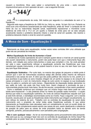 causam a microfonia. Dica: para saber o comprimento de uma onda – outro conceito
imprescindível para um bom operador de som – use a seguinte fórmula:




  onde      é o comprimento de onda, 344 metros por segundo é a velocidade do som e f a
freqüência.
  Segundo esta regra a freqüência de 1000 Hz (ou 1kHz ou, ainda, 1k) tem 34,4 cm. Portanto se
você ouve uma microfonia caracterizada por esta freqüência, antes de “limar” o conteúdo de mil
Hertz da voz ou instrumento daquele canal, experimente reposicionar o microfone numa
distância de entre 8,6 e 17,2 cm um quarto a metade da onda para ver se esta solução
acústicanão resolve o problema deixando intacto o sinal do canal em questão. não resolve o
problema deixando intacto o sinal do canal em questão.


A Mesa de Som - Equalização II
                                                                                por David Distler

 Retomando as dicas para equalização, muitas vezes estes controles têm uma utilidade que
pode não ser percebida de imediato.

 Melhor Equalização Ao Invés de Aumentar o Canal
 A tendência de muitos operadores de som é sempre querer elevar o nível de um canal quando
não ouvem claramente o instrumento, porém isto pode fazer com que o instrumento fique alto
demais, com relação aos outros instrumentos e vozes que compõem o mix. Se você perceber
ser este o caso, experimente reforçar a equalização somente das freqüências que mais
caracterizam aquele instrumento, e isto poderá traze-lo à tona no seu mix sem fazer com que
seu som fique forte demais.

  Equalização Subtrativa - Por outro lado, na maioria das igrejas de pequeno a médio porte é
comum que o som de instrumentos acústicos esteja alto demais antes mesmo de reforça-lo
colocando-o nas caixas de som. Ë claro que isto pode justificar não incluí-lo no mix, porém aí o
que acontece é que todos os sons mixados chegam de um ponto no espaço (o do conjunto de
caixas principais) e o som do instrumento chega de outro ponto no espaço (a sua localização
física no palco) e, portanto em outro tempo... Dependendo da disposição destes elementos no
seu salão de culto, isto pode não ficar muito bom. Assim chega-se à conclusão de que o
instrumentista precisa tocar mais baixo. Se ele lhe escutar, compreender e fizer assim parabéns!
  Como a realidade comprova que conseguir que um músico toque mais baixo pode ser uma
tarefa semi-impossível – e não pretendo entrar no mérito da questão neste momento – a opção
técnica que resta é a equalização subtrativa. Ao invés de colocar freqüências naquele som que
já está forte demais, a estratégia recomendada acima se inverte. Faça o seguinte: com a banda
tocando, escute para ver quais as freqüências deste instrumento que chegam acusticamente, ou
sem reforço do sistema de som.. Trabalhe com os controles de equalização do canal deste
instrumento com o propósito de cortar todas estas freqüências audíveis. O que sobrar
(tipicamente as freqüências mais elevadas) será um complemento do som já ouvido direto do
instrumento. Este complemento estará saindo nas caixas de som, assim deslocando a referência
da posição de palco para as caixas de onde procedem todos os demais sons da banda
corrigindo, portanto, psicoacusticamente o som percebido pela congregação.

 Não é com qualquer mesa - Ao ler as recomendações acima provavelmente está pensando:
Mas será que eu vou conseguir fazer isto com os controles de equalização da minha mesa? Na
verdade para se poder fazer isto é necessário ter pelo menos 1 controle de equalização semi-

46
 