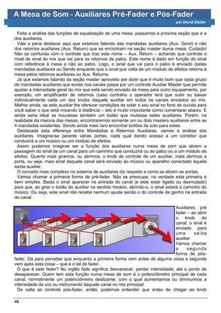 A Mesa de Som - Auxiliares Pré-Fader e Pós-Fader
                                                                                 por David Distler


  Feita a análise das funções de equalização de uma mesa, passamos à próxima seção que é a
dos auxiliares.
  Vale a pena destacar aqui que estamos falando das mandadas auxiliares (Aux. Send) e não
dos retornos auxiliares (Aux. Return) que se encontram na seção master duma mesa. Cuidado!
Não se confunda com o controle que traz este nome – Aux. Return – achando que controle o
nível de sinal do mix que vai para os retornos de palco. Este nome é dado em função do sinal
com referência à mesa e não ao palco. Logo, o sinal que vai para o palco é enviado (pelas
mandadas auxiliares ou Sends enquanto que o sinal que volta de um módulo de efeitos retorna à
mesa pelos retornos auxiliares ou Aux. Returns.
  Já que estamos falando da seção master aproveito par dizer que é muito bom que cada grupo
de mandadas auxiliares que existe nos canais passe por um controle Auxiliar Master que permite
ajustar a intensidade geral do mix que está sendo enviado da mesa para outro equipamento, por
exemplo, um amplificador de retornos (caso contrário o operador terá que subir ou baixar
individualmente cada um dos knobs daquele auxiliar em todos os canais enviados ao mix.
Melhor ainda, se este auxiliar lhe oferecer condições de solar o seu sinal no fone de ouvido para
você saber o que está mixando à distância – isto é muito importante como comentarei abaixo. E
ainda seria ideal se houvesse também um botão que mutasse estes auxiliares. Porém, na
realidade da maioria das mesas, encontraremos somente um ou dois masters auxiliares entre as
4 mandadas existentes. Sendo ainda mais raro encontrar botões de solo para estes.
  Destacada esta diferença entre Mandadas e Retornos Auxiliares, vamos à análise dos
auxiliares. Imagine-se perante várias portas, cada qual dando acesso a um corredor que
conduzirá a um músico ou um módulo de efeitos.
  Assim podemos imaginar ser a função dos auxiliares numa mesa de som que abrem a
passagem do sinal de um canal para um caminho que conduzirá ou ao palco ou a um módulo de
efeitos. Quanto mais giramos, ou abrimos, o knob de controle de um auxiliar, mais abrimos a
porta, ou seja, mais sinal daquele canal será enviado ao músico ou aparelho conectado àquela
saída auxiliar.
  O conceito mais complexo no sistema de auxiliares diz respeito a como se abrem as portas.
  Vamos chamar a primeira forma de pré-fader. Não se preocupe, na verdade esta primeira é
bem simples. Basta o sinal aparecer na entrada do canal (e este estar ligado ou desmutado)
para que, ao girar o botão do auxiliar no sentido horário, abrindo-o, o sinal estará a caminho do
músico. Ou seja, este sinal não recebe nenhum ajuste senão o do controle de ganho na entrada
do canal.

                                                                               Auxiliares pré
                                                                               fader – ao abrir
                                                                               o    knob    do
                                                                               canal, o sinal é
                                                                               enviado para
                                                                               uma      s aída
                                                                               auxiliar
                                                                               Vamos chamar
                                                                               a     segu nda
                                                                               forma de pós-
fader. Dá para perceber que enquanto a primeira forma vem antes de alguma coisa a segunda
vem após esta coisa – que é o tal do fader.
  O que é este fader? No inglês fade significa desvanecer, perder intensidade, até o ponto de
desaparecer. Quem tem esta função numa mesa de som é o potenciômetro principal de cada
canal, normalmente um potenciômetro deslizante, com o qual aumentamos ou diminuímos a
intensidade da voz ou instrumento daquele canal no mix principal.
  De volta ao controle pós-fader, então, podemos entender que antes de chegar ao knob

48
 